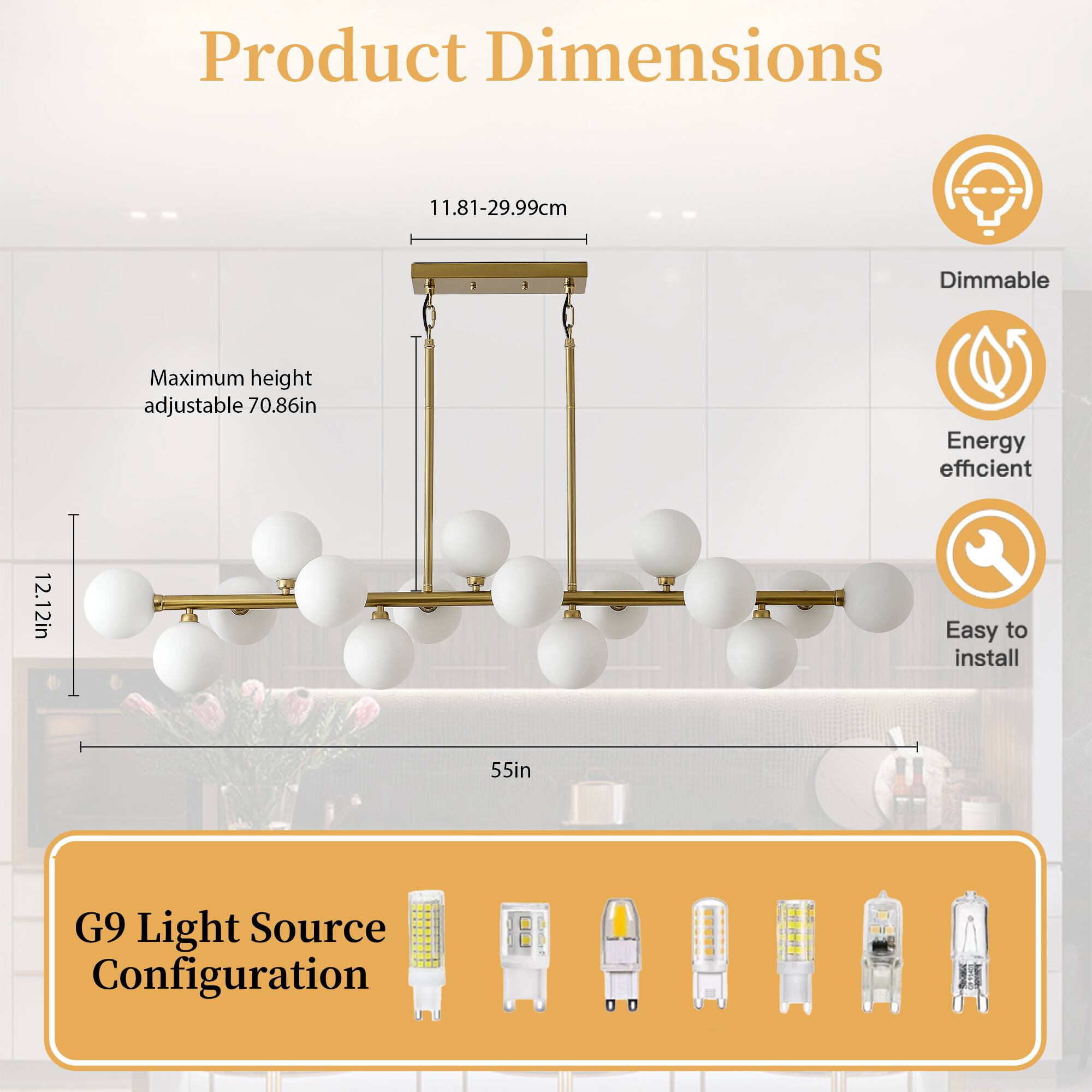Product Dimensions  
11.81-29.99cm  
Maximum height adjustable 70.86in  
12.12in  
55in  

G9 Light Source Configuration  

Dimmable  
Energy efficient  
Easy to install