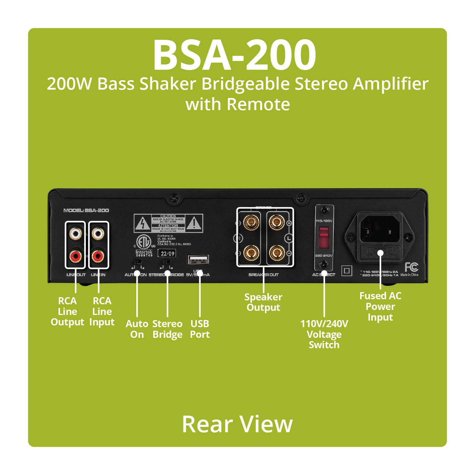 BSA-200 200W Bass Shaker Bridgeable Stereo Amplifier with Remote

MODEL: BSA-200

CAUTION max or ELECTRIC D-O DROCK DO CHOTOPEN ON EDD Contains a in 1000 Cotification CIA 34 C22 No 1935

110-120V

LINEOUT LINEIN

Intertek 22/09 5009745 AUTIPON RECHERIDGE

SPEAKEROUT

220-240V AC SELECT

110-120 CCHISA FC 220-240 60M: A Madein

RCA RCA Line Line Output Input Auto Stereo USB On Bridge Port

Speaker Fused AC Output Power Input 110V/240V Voltage Switch

Rear View