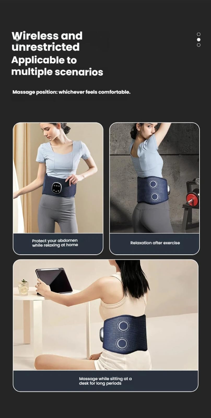 Wireless and unrestricted  
Applicable to multiple scenarios  

Massage position: whichever feels comfortable.  

Protect your abdomen while relaxing at home  
Relaxation after exercise  
Massage while sitting at a desk for long periods