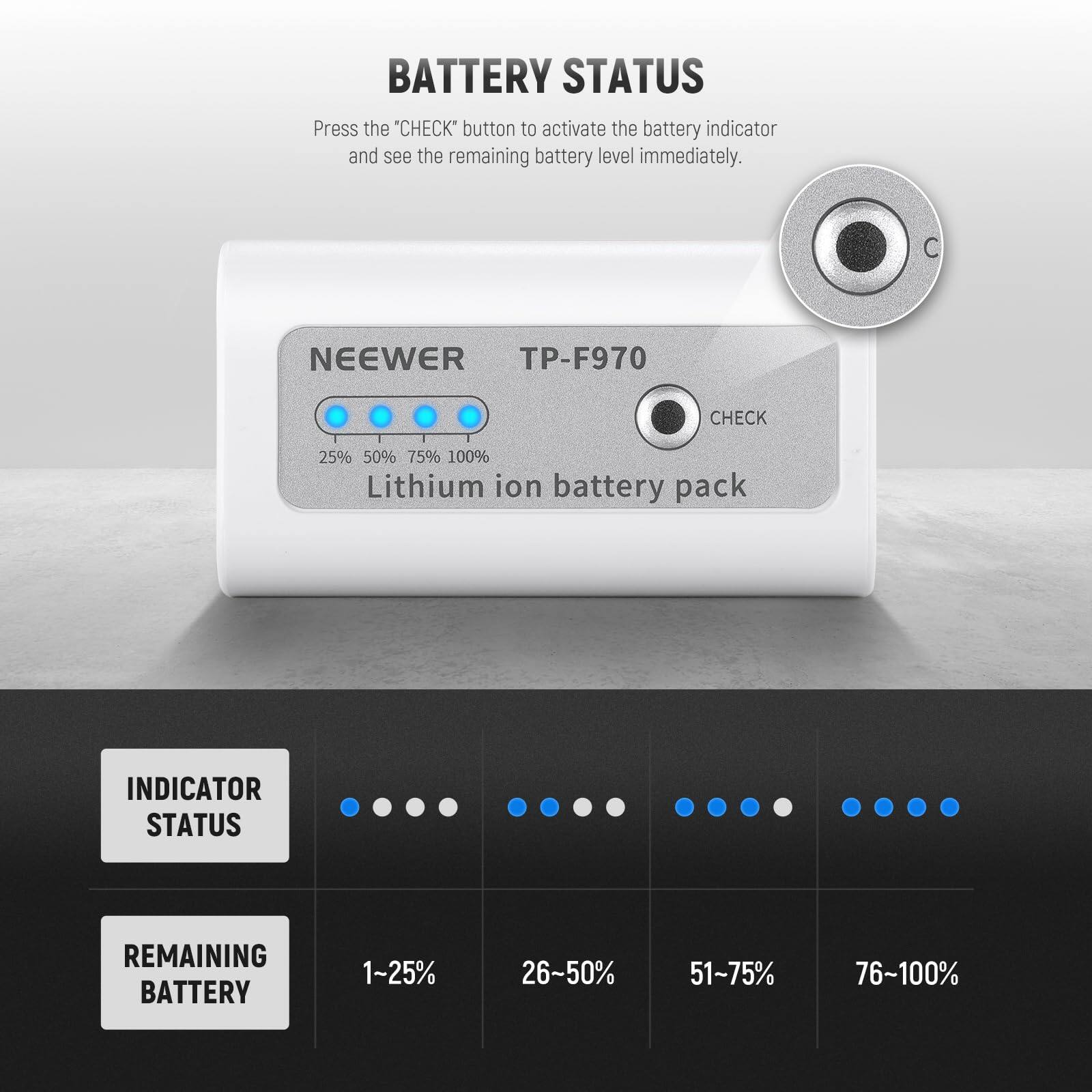 BATTERY STATUS  
Press the "CHECK" button to activate the battery indicator and see the remaining battery level immediately.

NEEWER TP-F970  
CHECK  
25% 50% 75% 100%  
Lithium ion battery pack

INDICATOR STATUS  
REMAINING BATTERY  
1~25%  
26~50%  
51-75%  
76~100%
