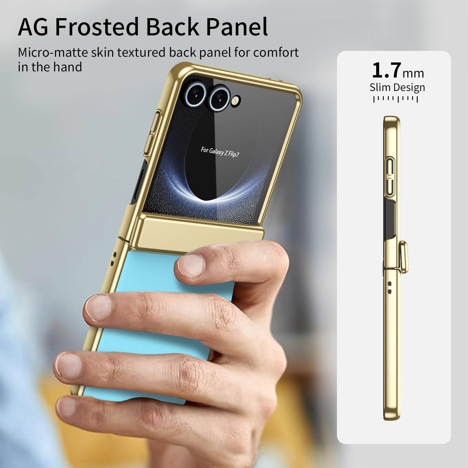 AG Frosted Back Panel  
Micro-matte skin textured back panel for comfort in the hand  
1.7 mm Slim Design  
For Galaxy Z Flip7