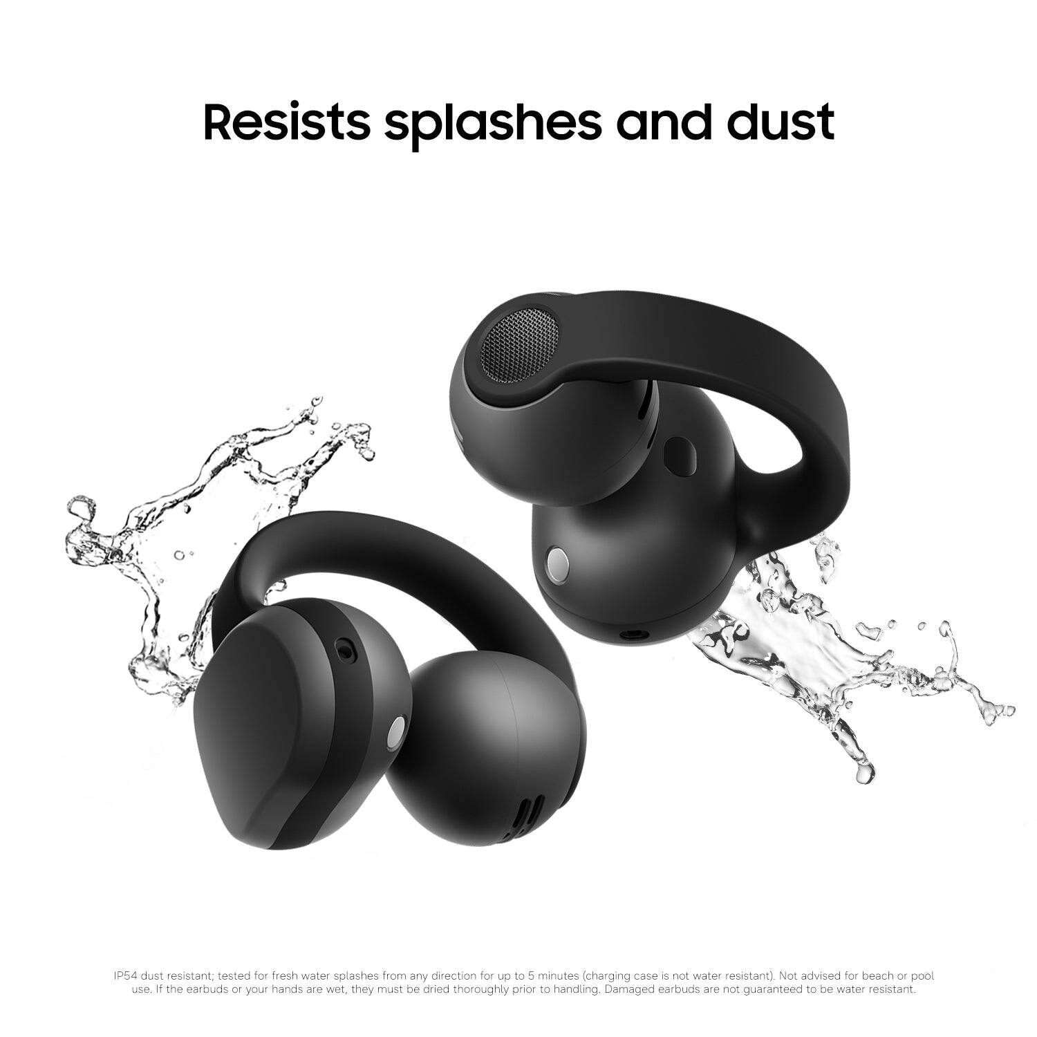 Resists splashes and dust

IP54 dust resistant; tested for fresh water splashes from any direction for up to 5 minutes (charging case is not water resistant). Not advised for beach or pool use. If the earbuds or your hands are wet, they must be dried thoroughly prior to handling. Damaged earbuds are not guaranteed to be water resistant.