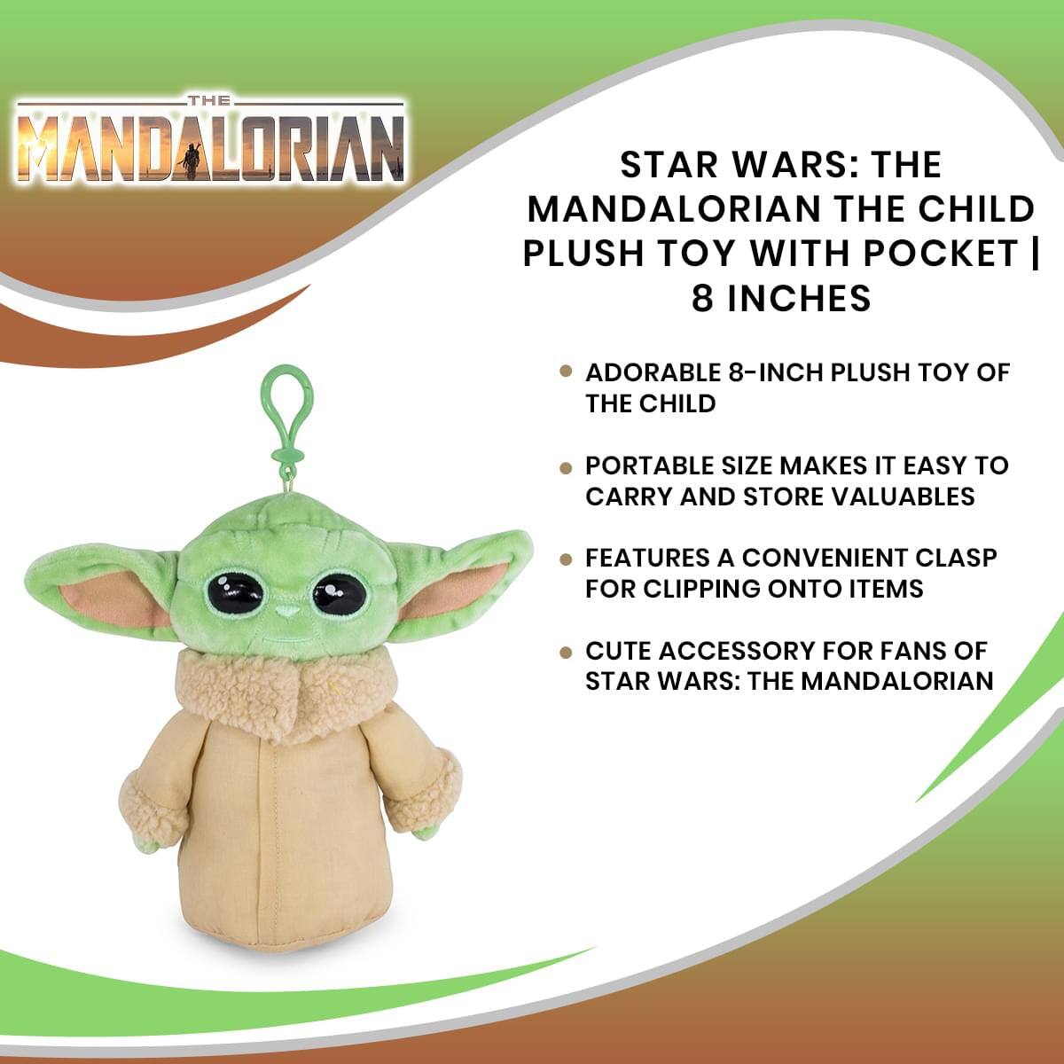 THE MANDALORIAN  
STAR WARS: THE MANDALORIAN THE CHILD PLUSH TOY WITH POCKET | 8 INCHES  

ADORABLE 8-INCH PLUSH TOY OF THE CHILD  
PORTABLE SIZE MAKES IT EASY TO CARRY AND STORE VALUABLES  
FEATURES A CONVENIENT CLASP FOR CLIPPING ONTO ITEMS  
CUTE ACCESSORY FOR FANS OF STAR WARS: THE MANDALORIAN