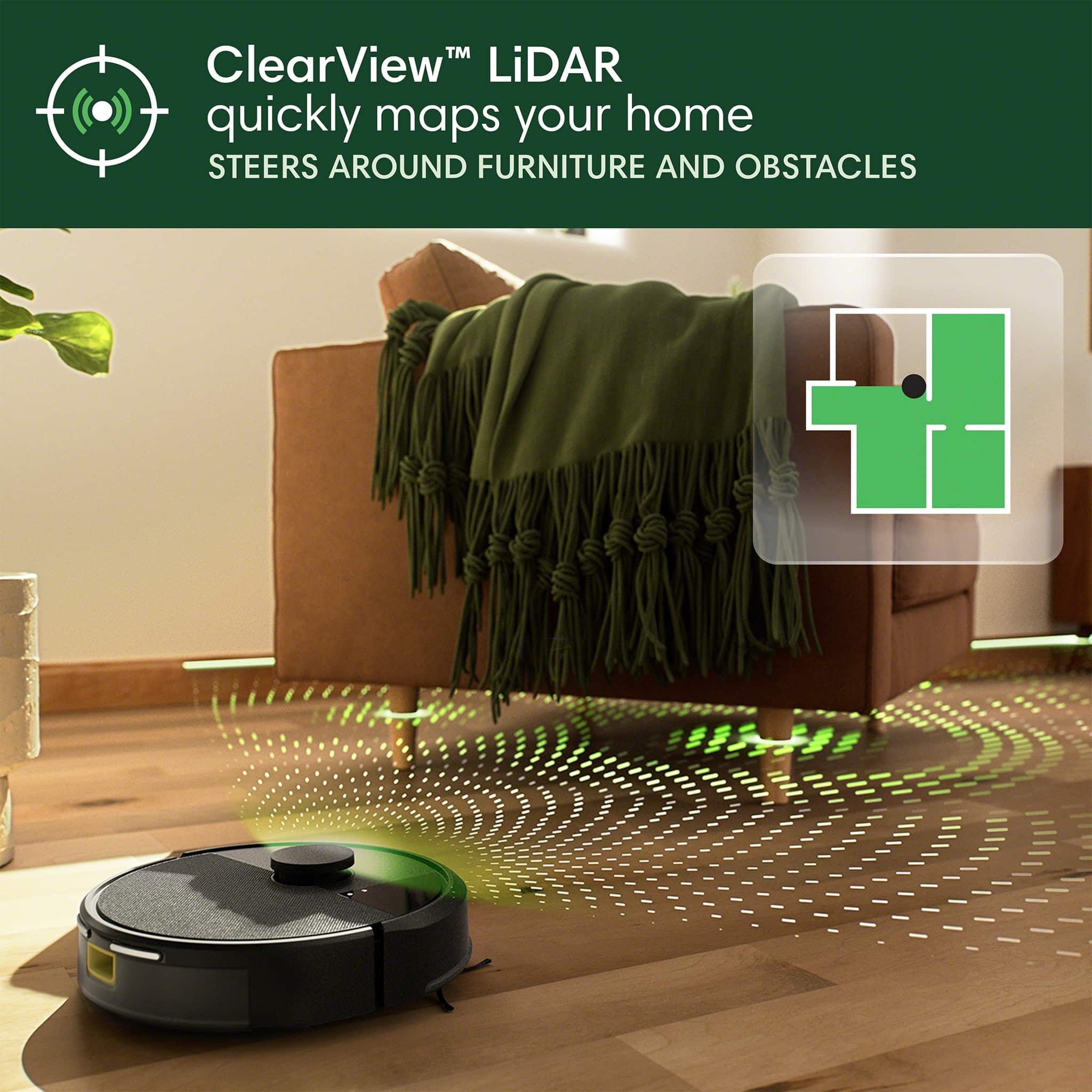 ClearView LiDAR quickly maps your home, steering around furniture and obstacles.
