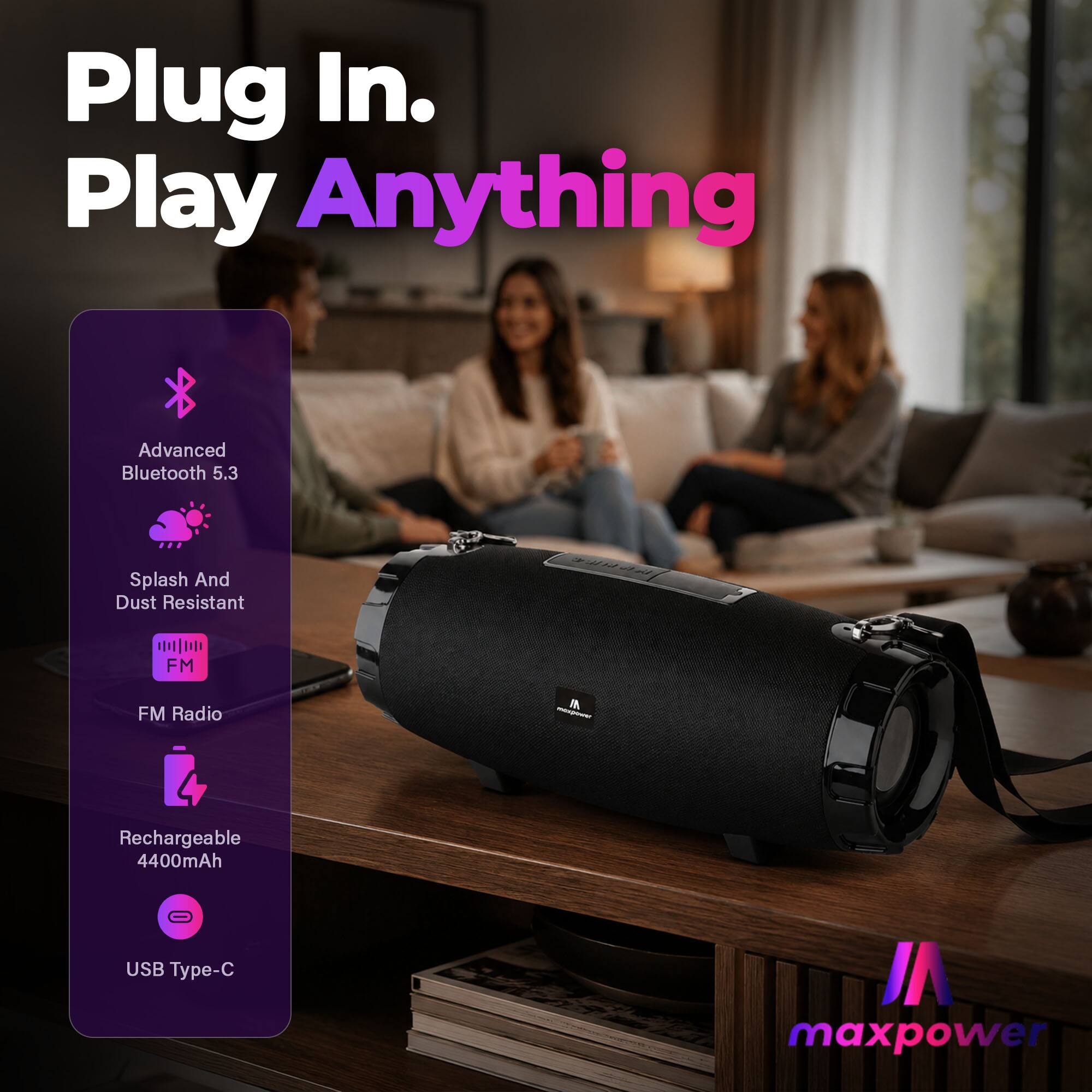 Plug In. Play Anything

Advanced Bluetooth 5.3

Splash And Dust Resistant

FM Radio

Rechargeable 4400mAh

USB Type-C

maxpower