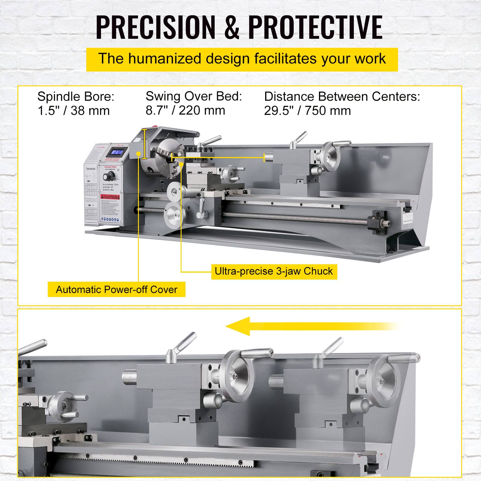 PRECISION & PROTECTIVE  
The humanized design facilitates your work

Spindle Bore: 1.5" / 38 mm  
Swing Over Bed: 8.7" / 220 mm  
Distance Between Centers: 29.5" / 750 mm

Automatic Power-off Cover  
Ultra-precise 3-jaw Chuck