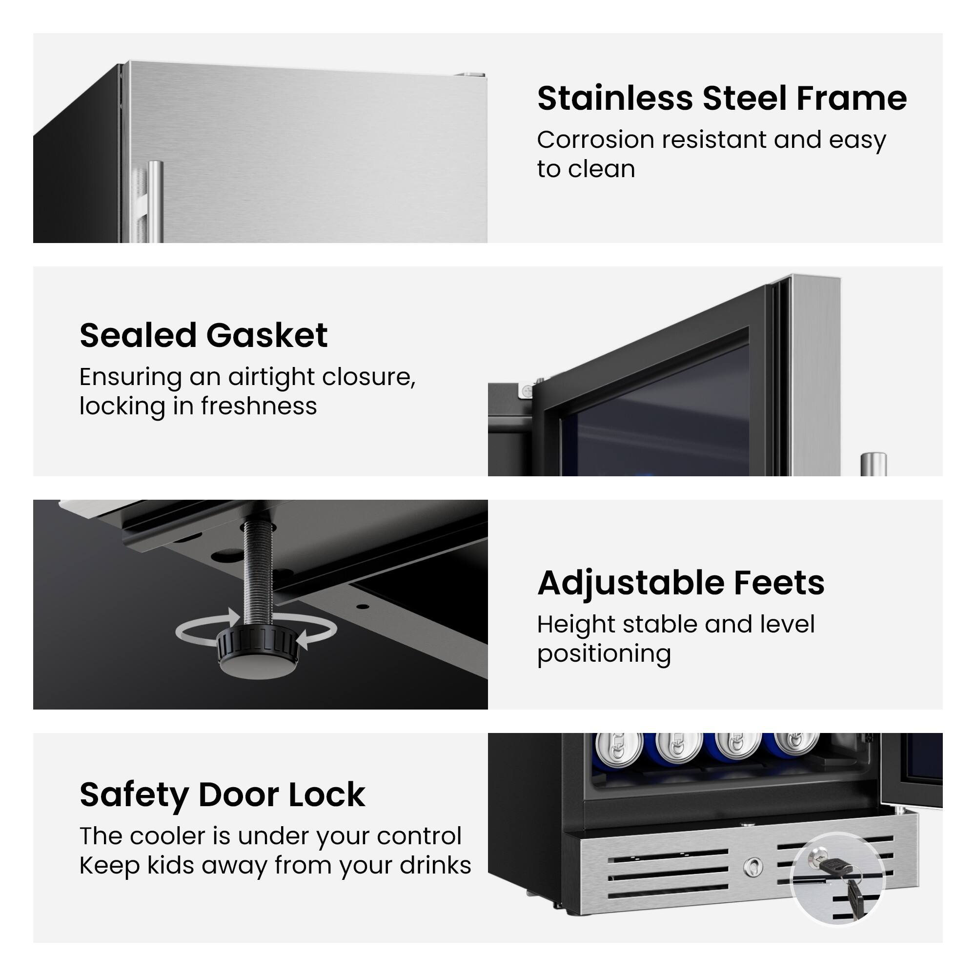 Stainless Steel Frame  
Corrosion resistant and easy to clean  

Sealed Gasket  
Ensuring an airtight closure, locking in freshness  

Adjustable Feet  
Height stable and level positioning  

Safety Door Lock  
The cooler is under your control  
Keep kids away from your drinks