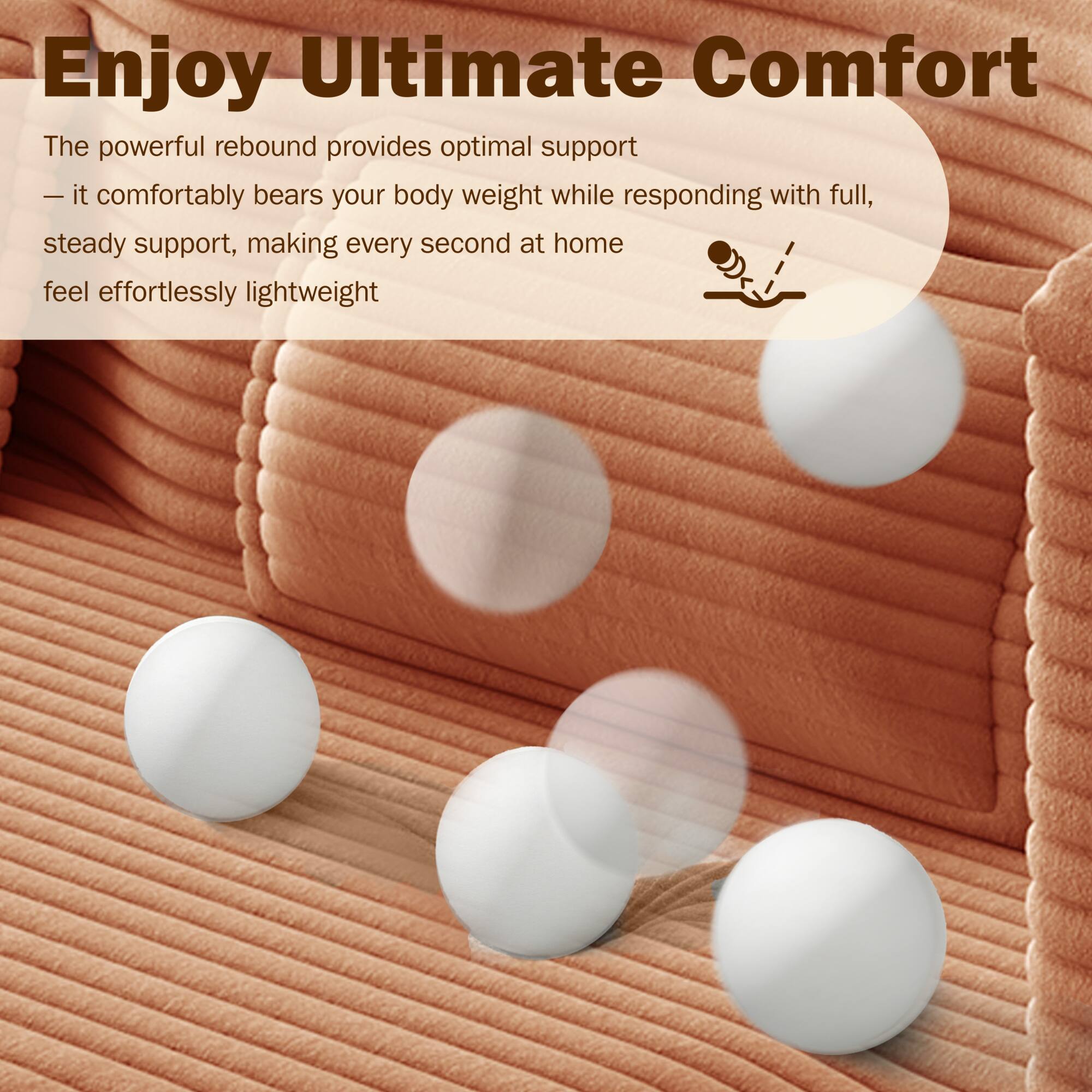 Enjoy Ultimate Comfort

The powerful rebound provides optimal support — it comfortably bears your body weight while responding with full, steady support, making every second at home feel effortlessly lightweight.