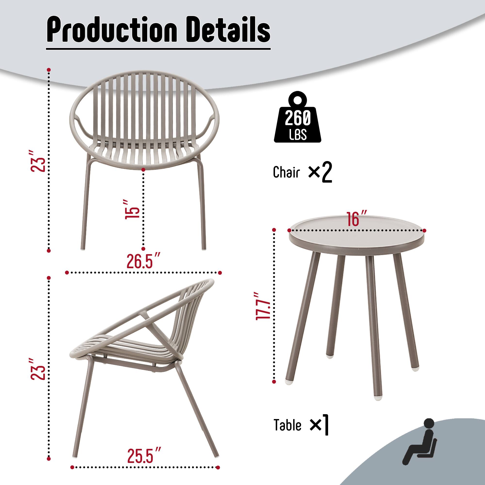 Production Details

- Chair x2
  - Height: 23"
  - Width: 15"
  - Depth: 26.5"
  - Seat Height: 17.7"
  - Weight Capacity: 260 LBS

- Table x1
  - Diameter: 23"
  - Height: 25.5"