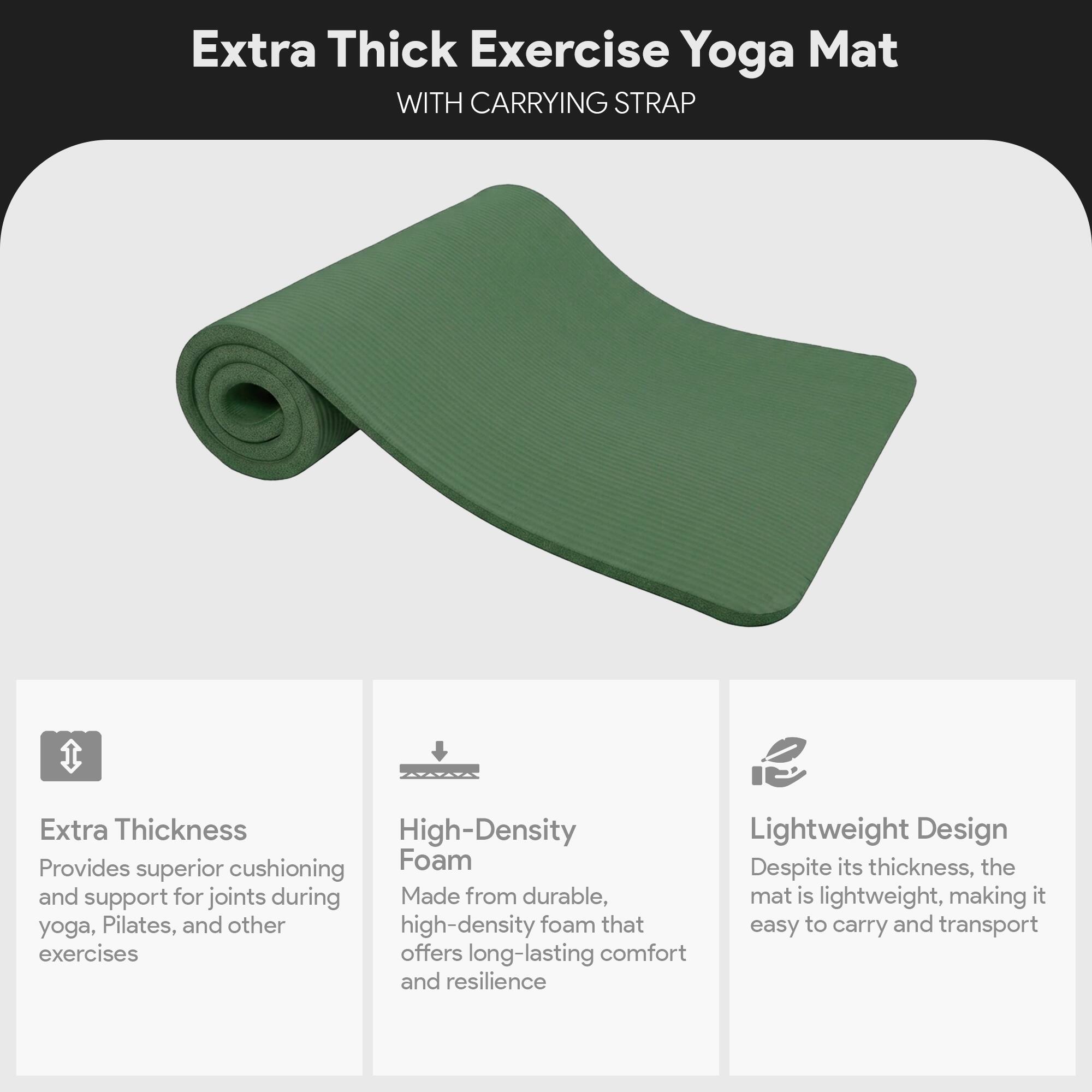 Extra Thick Exercise Yoga Mat  
WITH CARRYING STRAP  

Extra Thickness  
Provides superior cushioning and support for joints during yoga, Pilates, and other exercises  

High-Density Foam  
Made from durable, high-density foam that offers long-lasting comfort and resilience  

Lightweight Design  
Despite its thickness, the mat is lightweight, making it easy to carry and transport