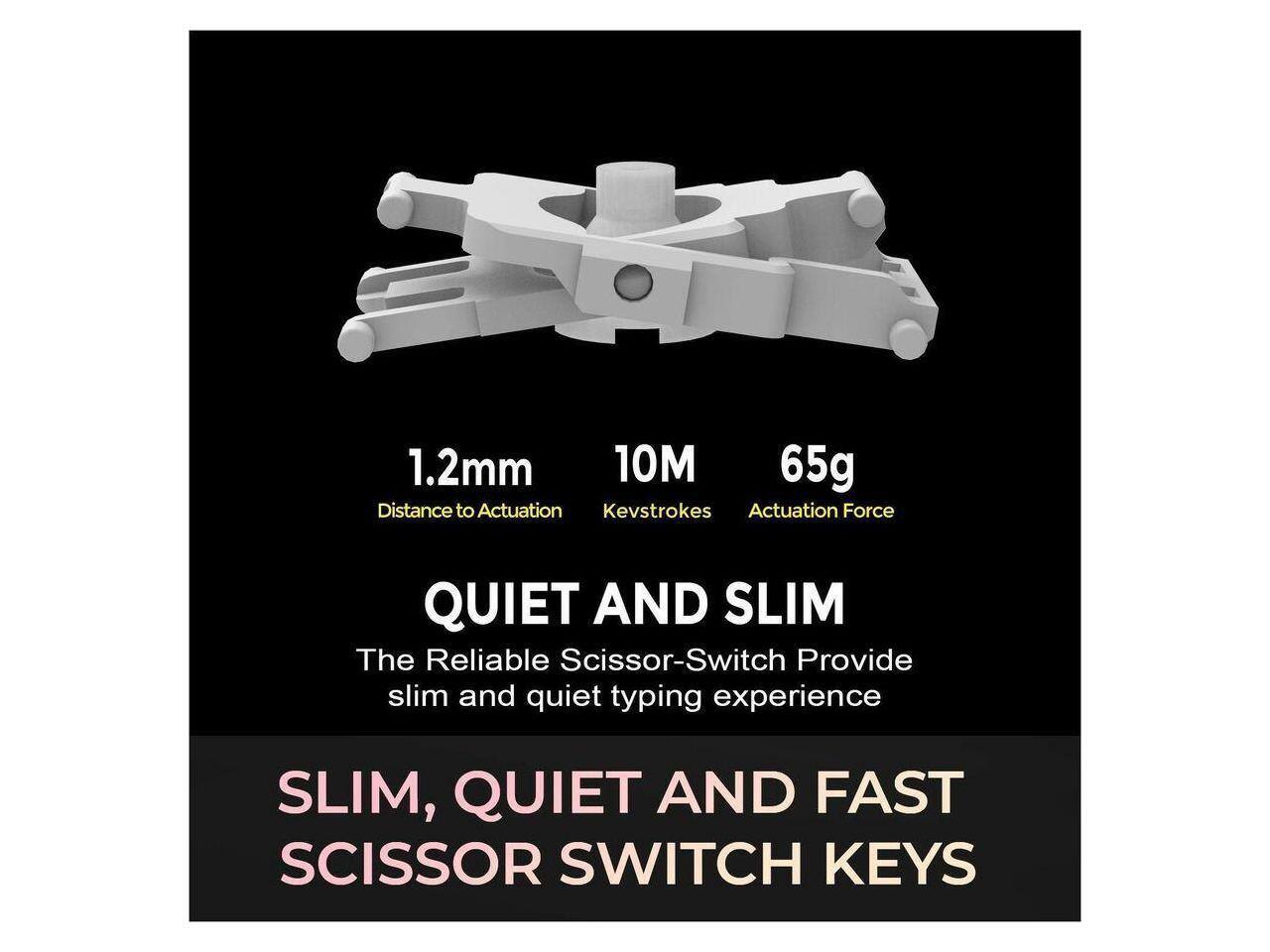1.2mm  
10M  
65g  
Distance to Actuation  
Kevstrokes  
Actuation Force  

QUIET AND SLIM  
The Reliable Scissor-Switch Provide slim and quiet typing experience  

SLIM, QUIET AND FAST SCISSOR SWITCH KEYS