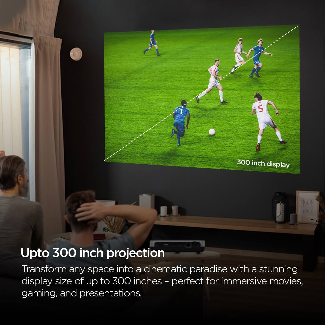 5 300 inch display Upto 300 inch projection Transform any space into a cinematic paradise with a stunning display size of up to 300 inches - perfect for immersive movies, gaming, and presentations.