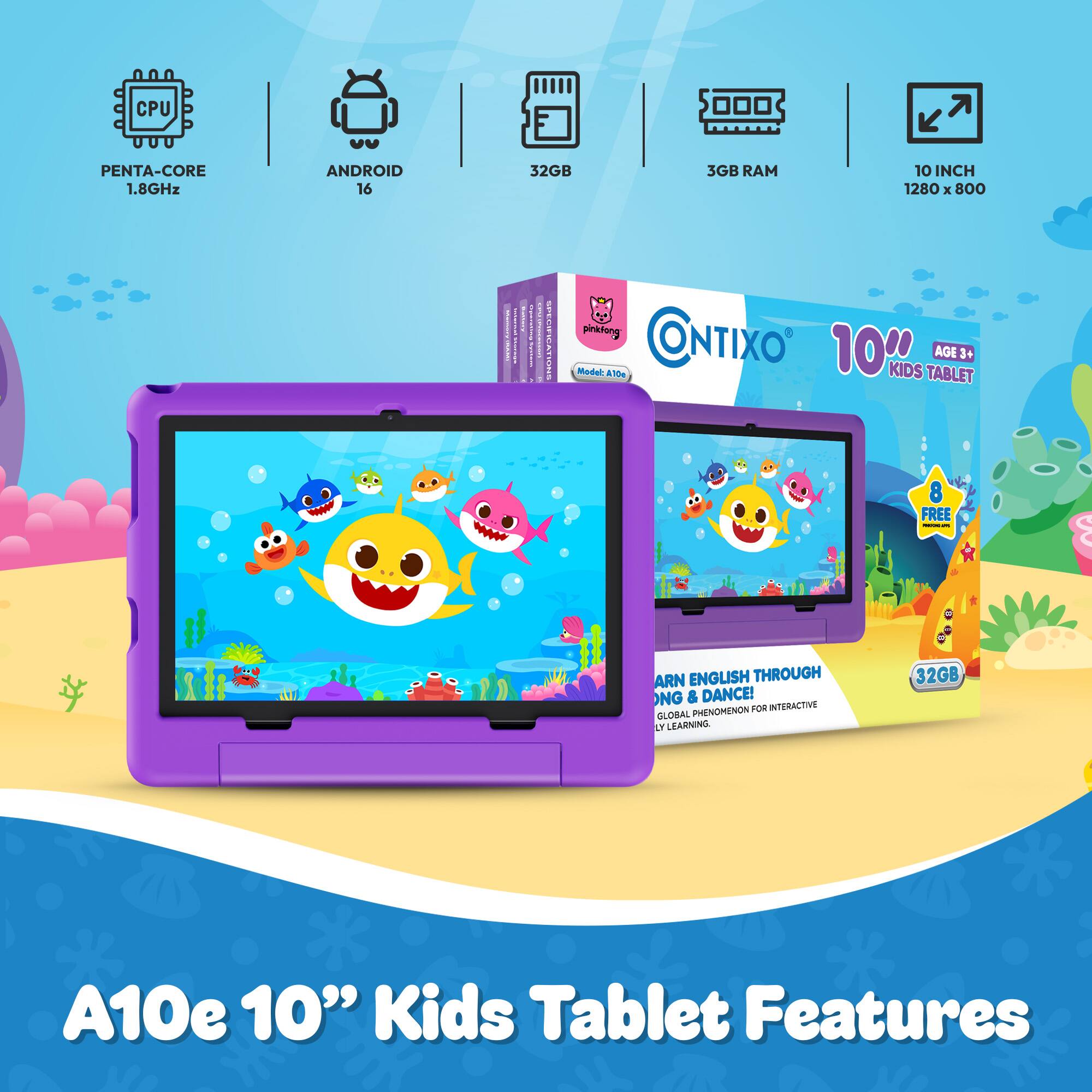 CPU  
PENTA-CORE 1.8GHz  
ANDROID 16  
32GB  
3GB RAM  
10 INCH 1280 X 800  
COME Y GDE: - CIFIC IONS  
pinkfong CONTIXO Model: A10 10000 KIDS TABLET AGE 3+  
FREE MEDIC PM  
ARN ENGLISH THROUGH NG & DANCE! PHENOMENON FOR INTERACTIVE GLOBAL (Y LEARNING.  
32GB  
A10e 10" Kids Tablet Features