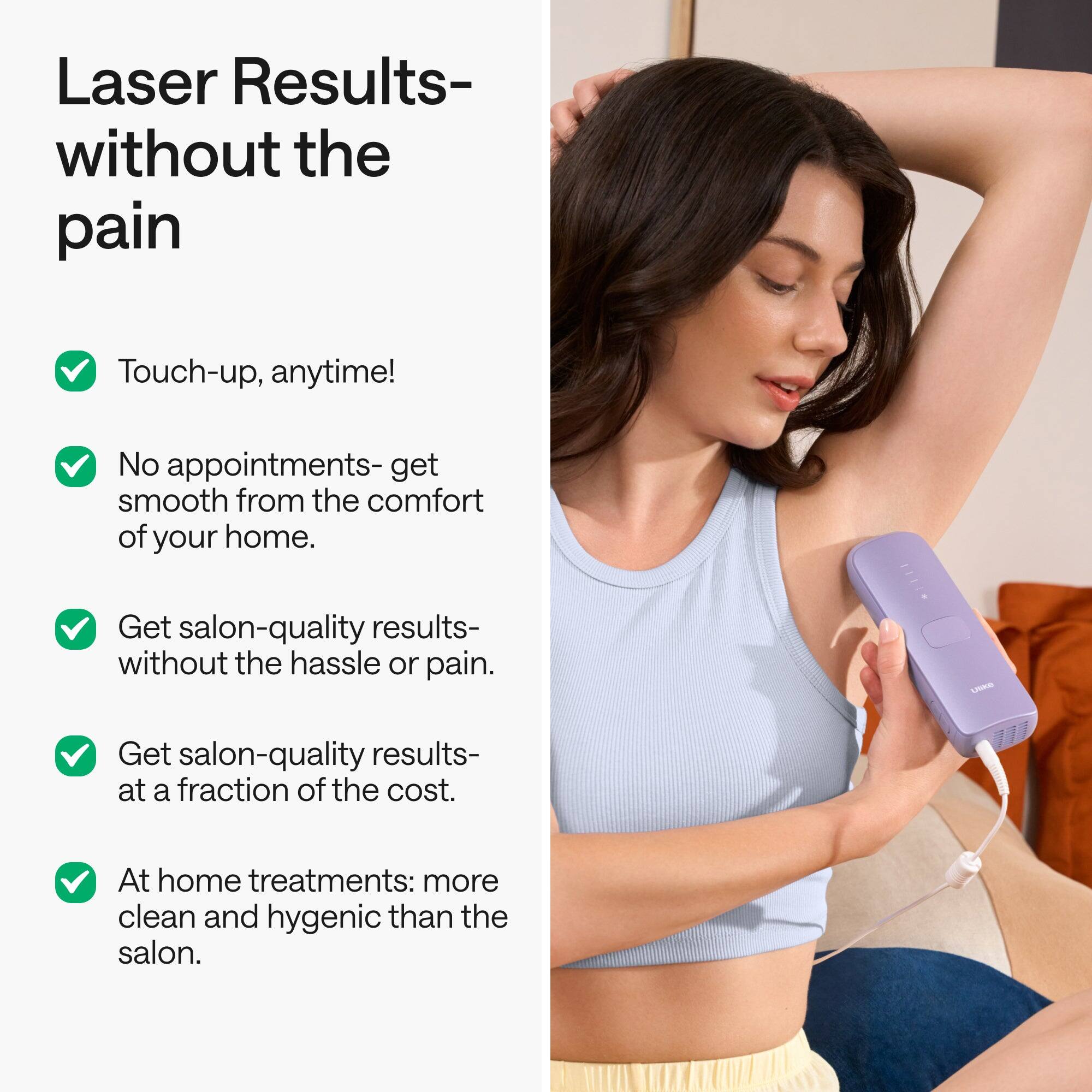 Laser Results- without the pain

- Touch-up, anytime!
- No appointments- get smooth from the comfort of your home.
- Get salon-quality results- without the hassle or pain.
- Get salon-quality results- at a fraction of the cost.
- At home treatments: more clean and hygienic than the salon.