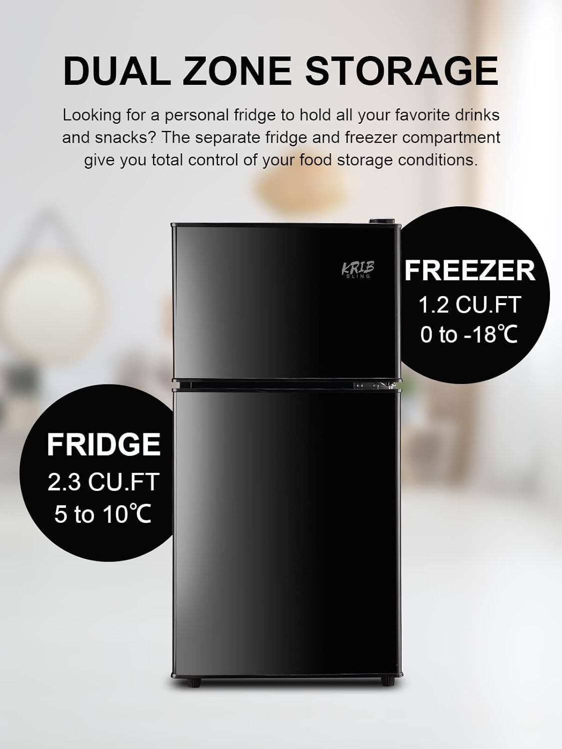 DUAL ZONE STORAGE

Looking for a personal fridge to hold all your favorite drinks and snacks? The separate fridge and freezer compartment give you total control of your food storage conditions.

FRIDGE
2.3 CU.FT
5 to 10°C

FREEZER
1.2 CU.FT
0 to -18°C