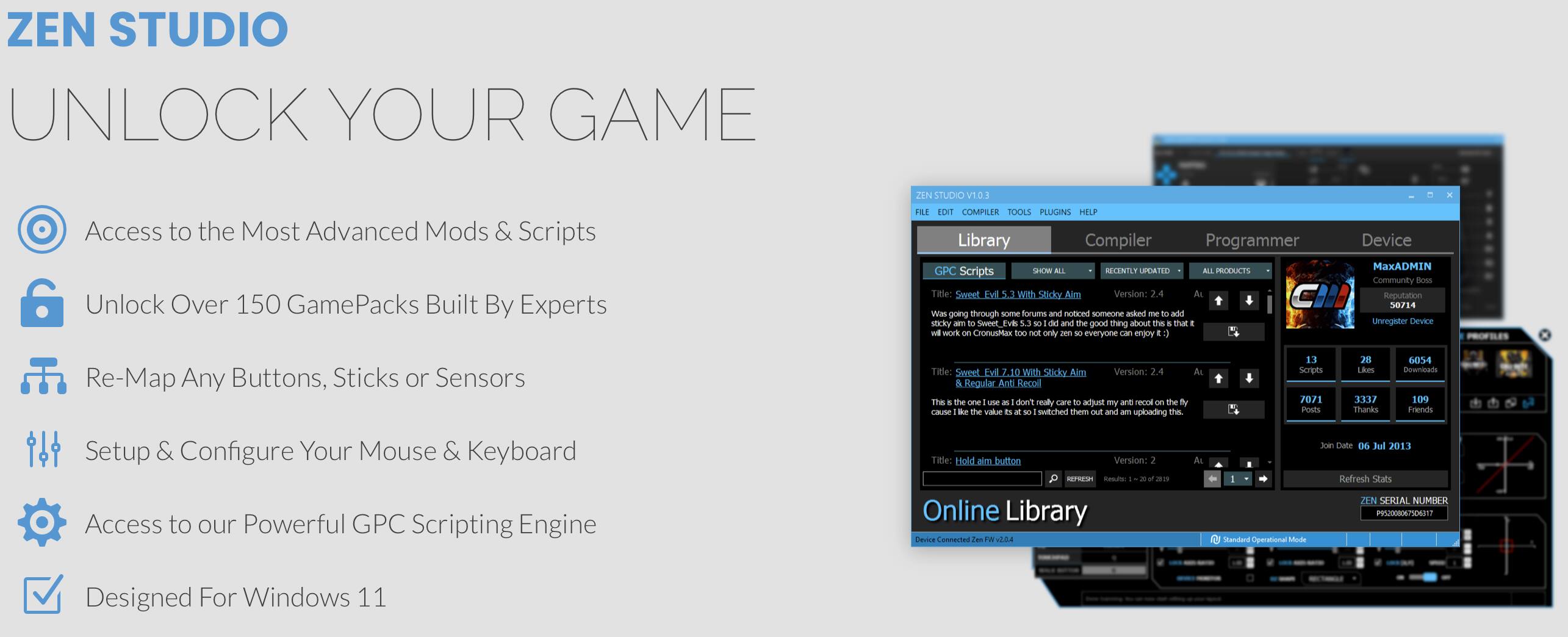 ZEN STUDIO UNLOCK YOUR GAME

Access to the Most Advanced Mods & Scripts
FILE EDITOR, COMPILER TOOLS, PLUGINS, HELP LIBRARY, COMPILER PROGRAMMER, DEVICE UNLOCK
Over 150 GamePacks Built By Experts
GPC Scripts, SIM MI ELEMENTS, POARD - OIIS, Sweet Lv wth Sticky Aim Version: 24, AI was going through some forums and noticed some anime that I like, Sweet Tv 5.3 is a sweet and the good thing about that - work on run foo N only zen 30 everyone can enjoy MaxADMIN Community doss Rosputation 50714 unregster Device Re-Map Any Buttons, Sticks or Sensors, Title: Sweet EvE 28 with Sticky n Version: 24, Regular Anti Kecol The the Le use don't realy Lare adjunt my ank necol O the d cause - te value s subched them O and am upbading thI, 11 Scripts, 70/1 POStS, 28 Likes, 3E7 thanks GES4 Coowminaars, 109 Fmends, Setup & Configure Your Mouse & Keyboard, Access to our Powerful GPC Scripting Engine, Title: Hold ain button Version: sErsen, As an Online Library Oa