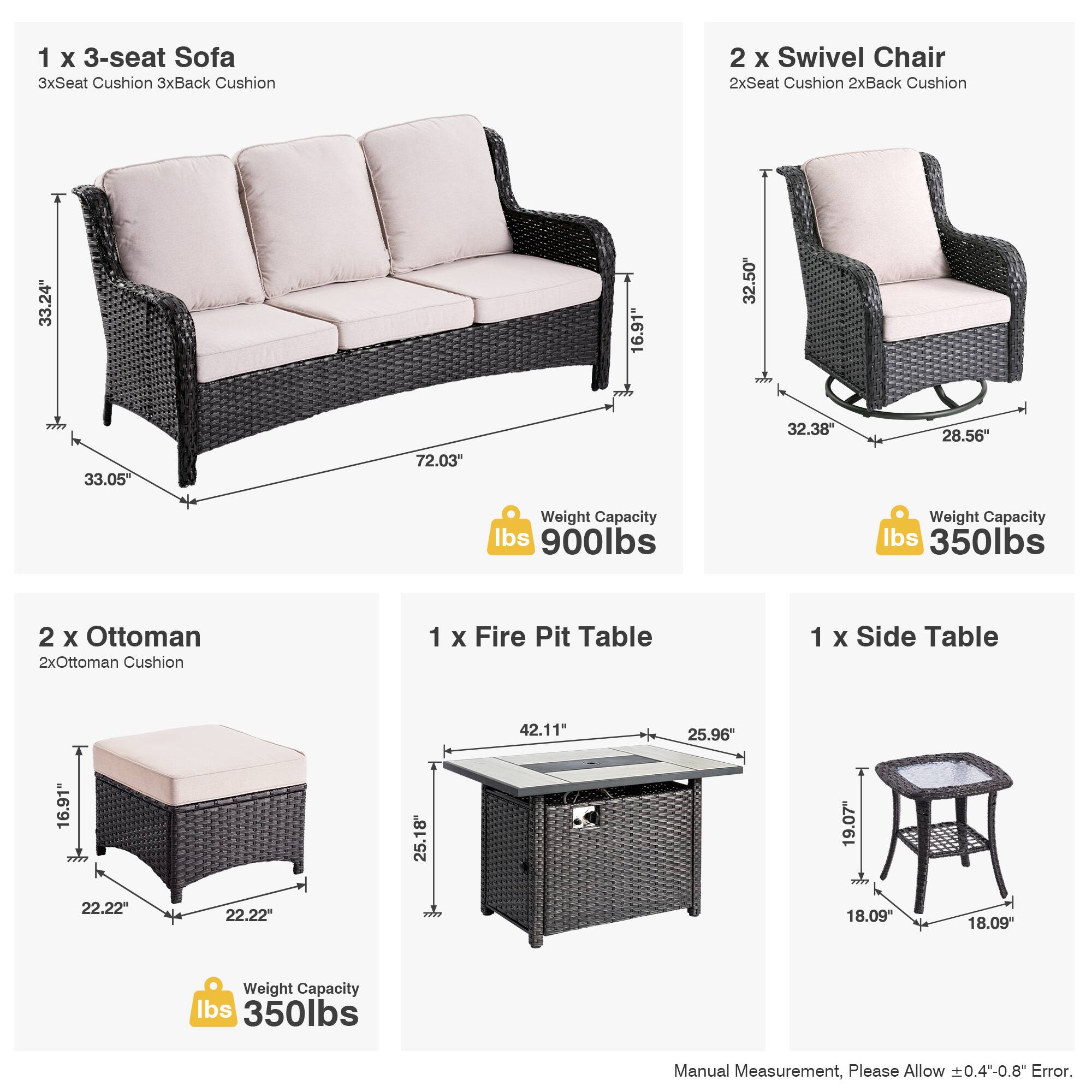 1 x 3-seat Sofa  
3xSeat Cushion 3xBack Cushion  
33.24" x 72.03" x 33.05"  
Weight Capacity: 900lbs  

2 x Swivel Chair  
2xSeat Cushion 2xBack Cushion  
32.50" x 32.38" x 28.56"  
Weight Capacity: 350lbs  

2 x Ottoman  
2xOttoman Cushion  
16.91" x 22.22" x 22.22"  
Weight Capacity: 350lbs  

1 x Fire Pit Table  
42.11" x 25.96" x 11"  
Weight Capacity: 350lbs  

1 x Side Table  
18.09" x 18.09" x 19.07"  

Manual Measurement, Please Allow ±0.4"-0.8" Error.