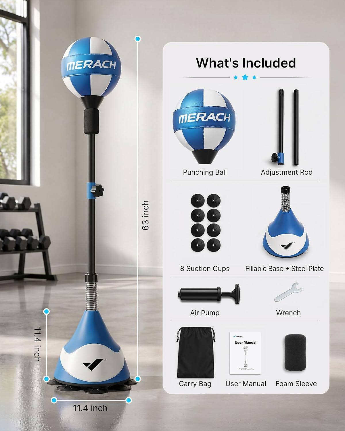 MERACH

What's Included

MERACH
Punching Ball
Adjustment Rod
63 inch
8 Suction Cups
Fillable Base + Steel Plate
11.4 inch
Air Pump
Wrench
Carry Bag
User Manual
Foam Sleeve
11.4 inch
