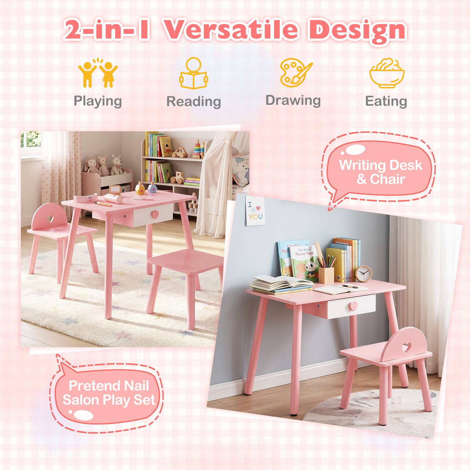 2-in-1 Versatile Design  
Playing  
Reading  
Drawing  
Eating  
Writing Desk & Chair  
Pretend Nail Salon Play Set
