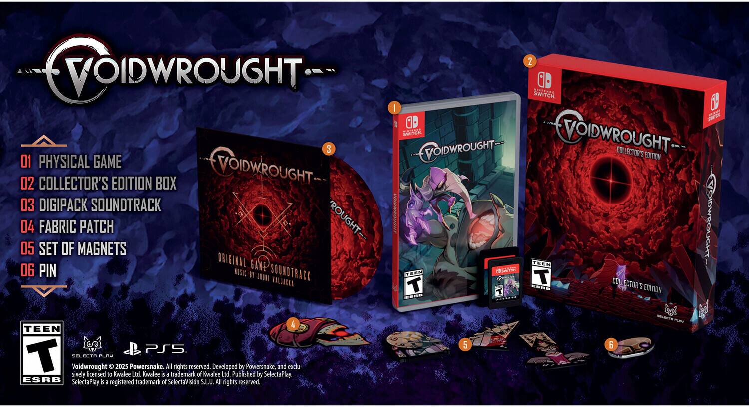 VOIDWROUGHT

1. PHYSICAL GAME
2. COLLECTOR'S EDITION BOX
3. DIGIPACK SOUNDTRACK
4. FABRIC PATCH
5. SET OF MAGNETS
6. PIN

Voidwrought © 2023 Powersnake. All rights reserved. Developed by Powersnake, and exclusively licensed to Kwalee Ltd. Kwalee is a trademark of Kwalee Ltd. Published by SelectaPlay. ESRB SelectaPlay is a registered trademark of SelectaVisin S.L.U. All rights reserved.

TEEN
ESRB

PS5
SWITCH

VOIDWROUGHT COLLECTOR'S EDITION

VOIDWROUGHT
ORIGINAL GAME SOUNDTRACK
MUSIC BY JAKA

SELECTR
PLM