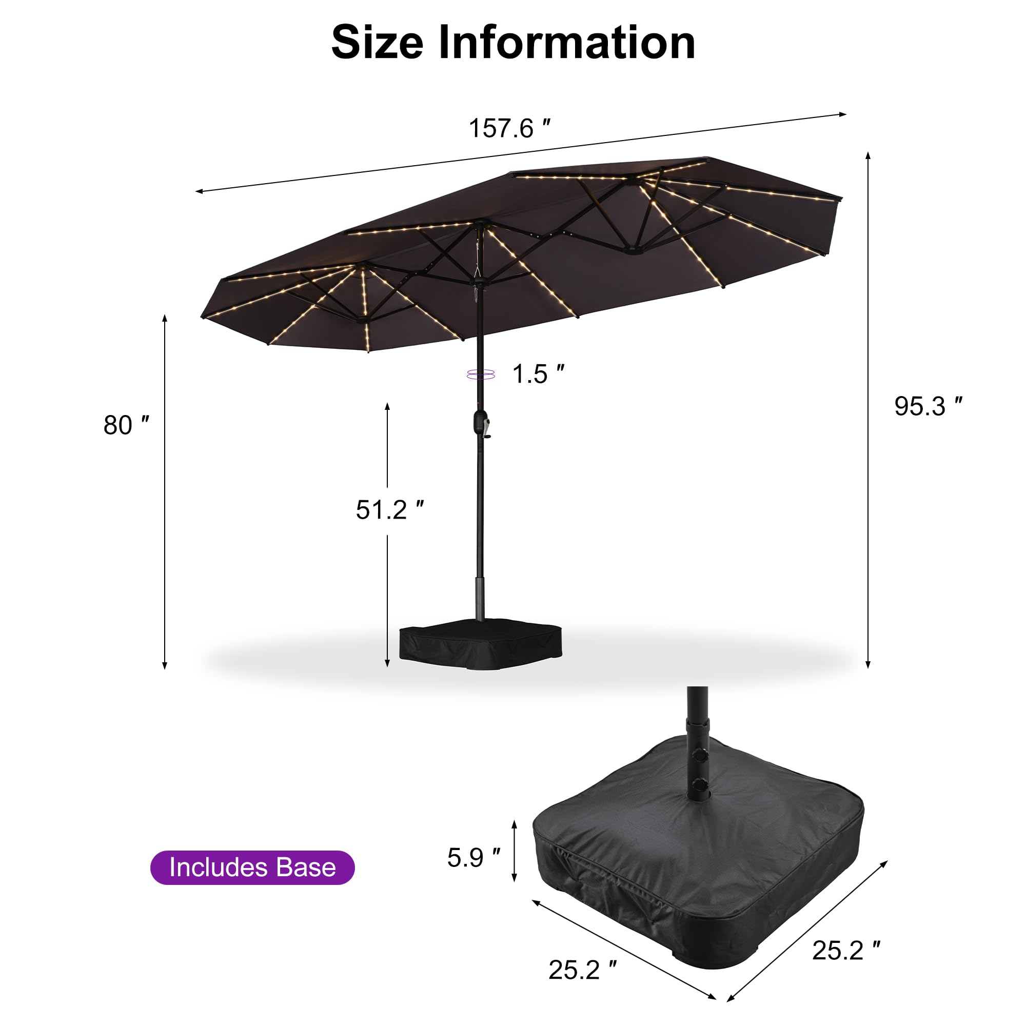 Size Information

- 157.6" (width)
- 80" (height)
- 1.5" (thickness)
- 95.3" (height with base)
- 51.2" (height of umbrella)
- 5.9" (height of base)
- 25.2" (width of base)

Includes Base