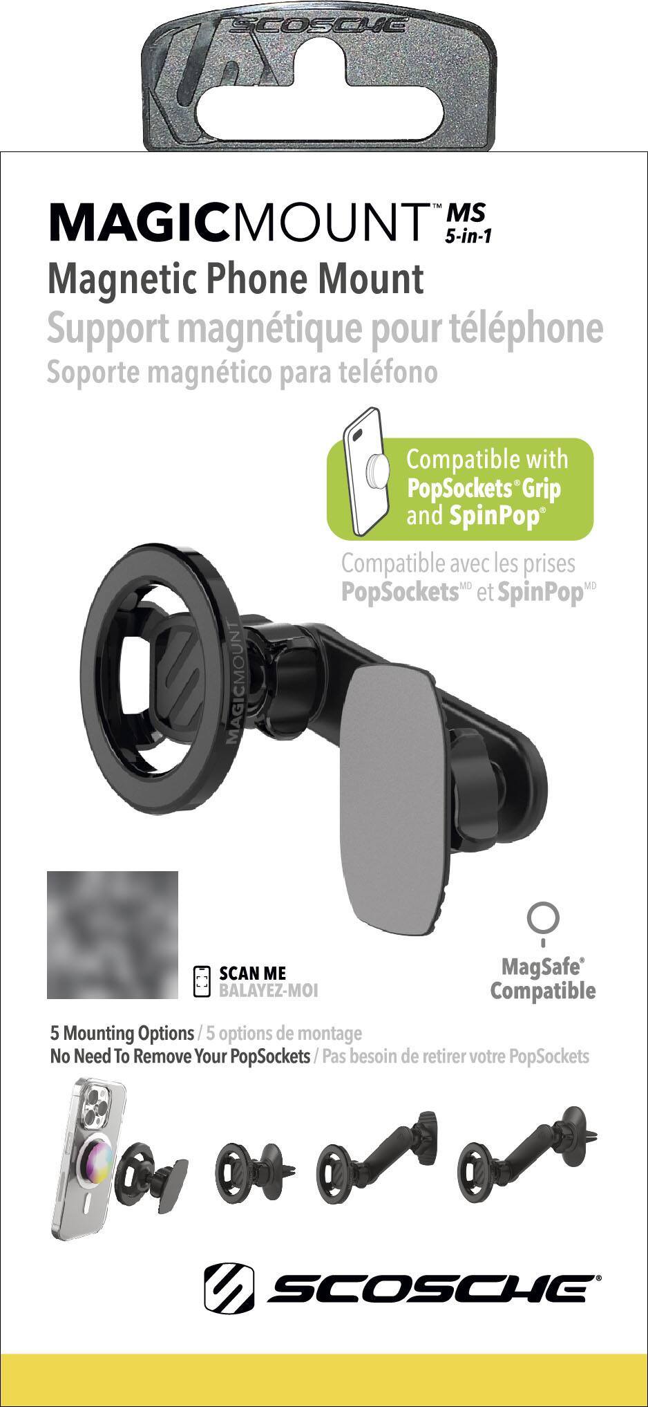 SCOSCHE MAGICMOUNT MS 5-in-1 Magnetic Phone Mount Support magntique pour tlphone Soporte magntico para telfono MAGICMOUNT Compatible with PopSockets and SpinPop Compatible avec les prises PopSockets et SpinPop SCAN ME MagSafe BALAYEZ-MOI Compatible 5 Mounting Options 5 options de montage No Need To Remove Your PopSockets/ Pas besoin de retirer votre PopSockets SCOSCHE