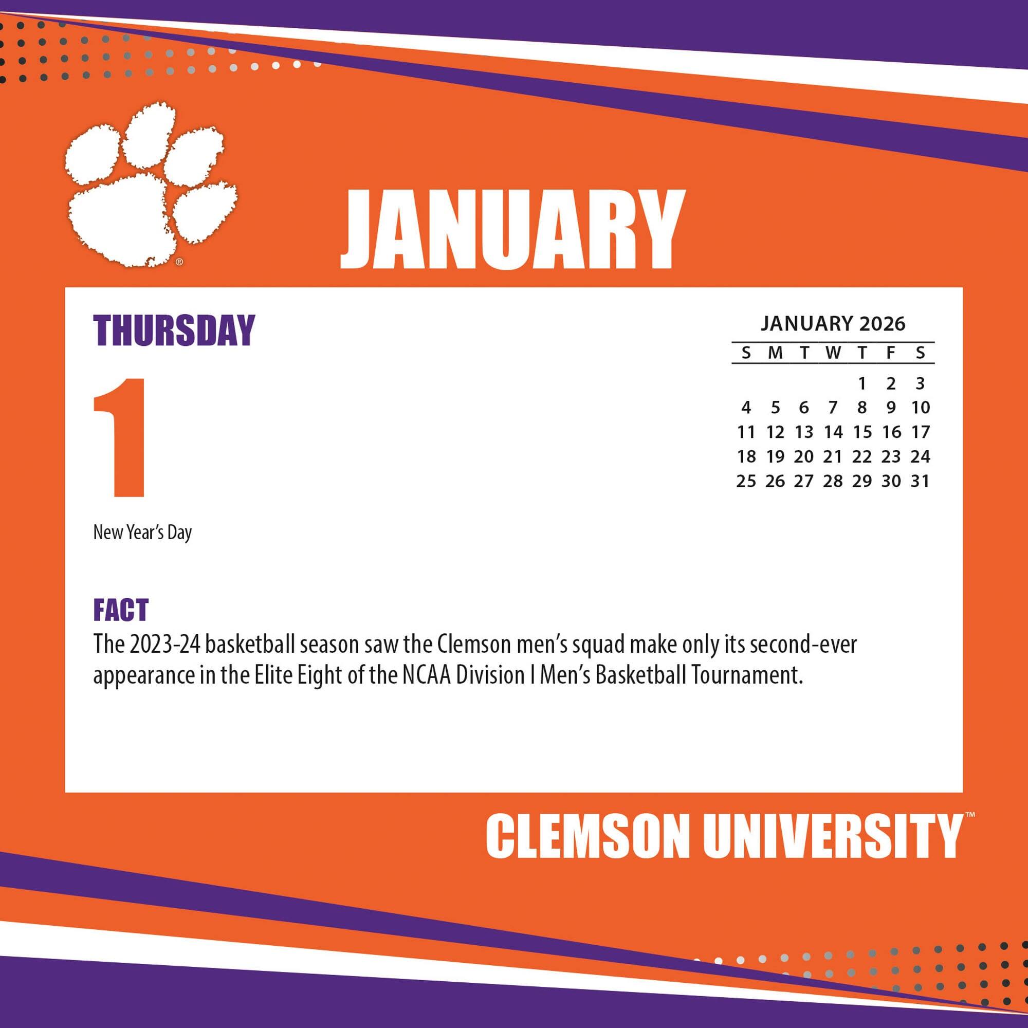 **JANUARY**

**THURSDAY 1**

New Year's Day

**FACT**

The 2023-24 basketball season saw the Clemson men's squad make only its second-ever appearance in the Elite Eight of the NCAA Division I Men's Basketball Tournament.

---

**JANUARY 2026**

S M T W T F S

1 2 3

4 5 6 7 8 9 10

11 12 13 14 15 16 17

18 19 20 21 22 23 24

25 26 27 28 29 30 31

---

**CLEMSON UNIVERSITY**