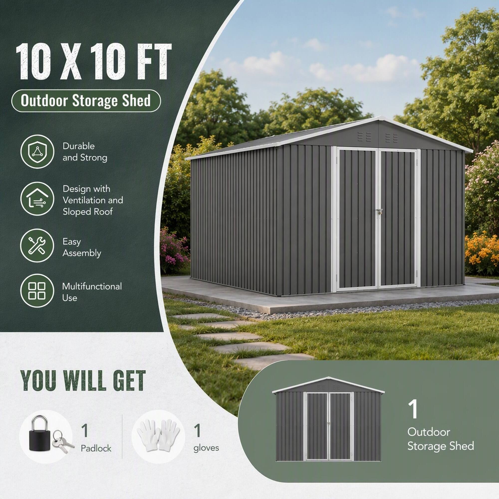 10 X 10 FT Outdoor Storage Shed

Durable and Strong
Design with Ventilation and Sloped Roof
Easy Assembly
Multifunctional Use

YOU WILL GET
1 Padlock
1 gloves
1 Outdoor Storage Shed