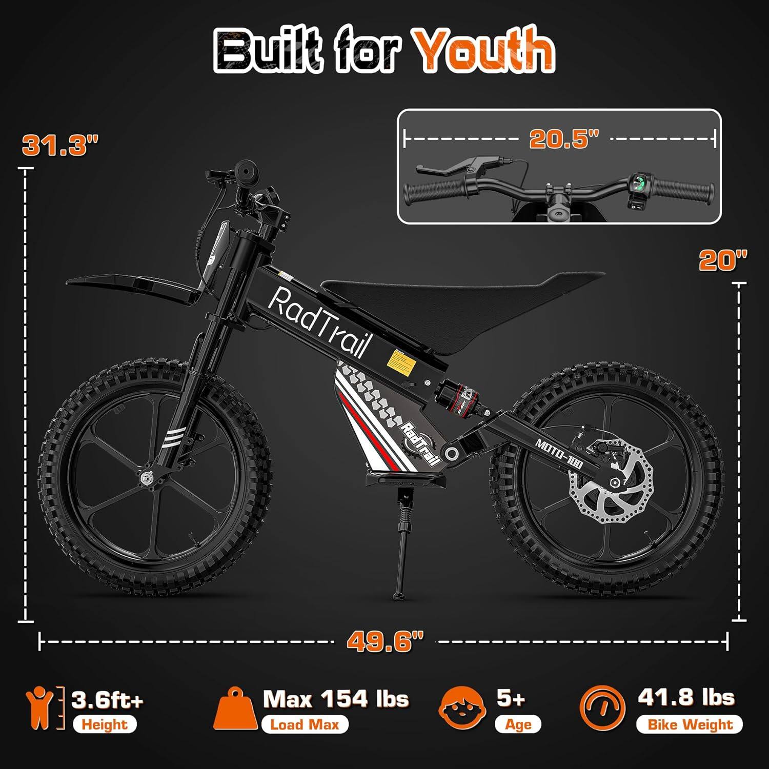Built for Youth

- 31.3" (height)
- 20.5" (handlebar width)
- 20" (seat height)
- 49.6" (wheelbase)
- 3.6ft+ Height
- Max 154 lbs Load Max
- 5+ Age
- 41.8 lbs Bike Weight