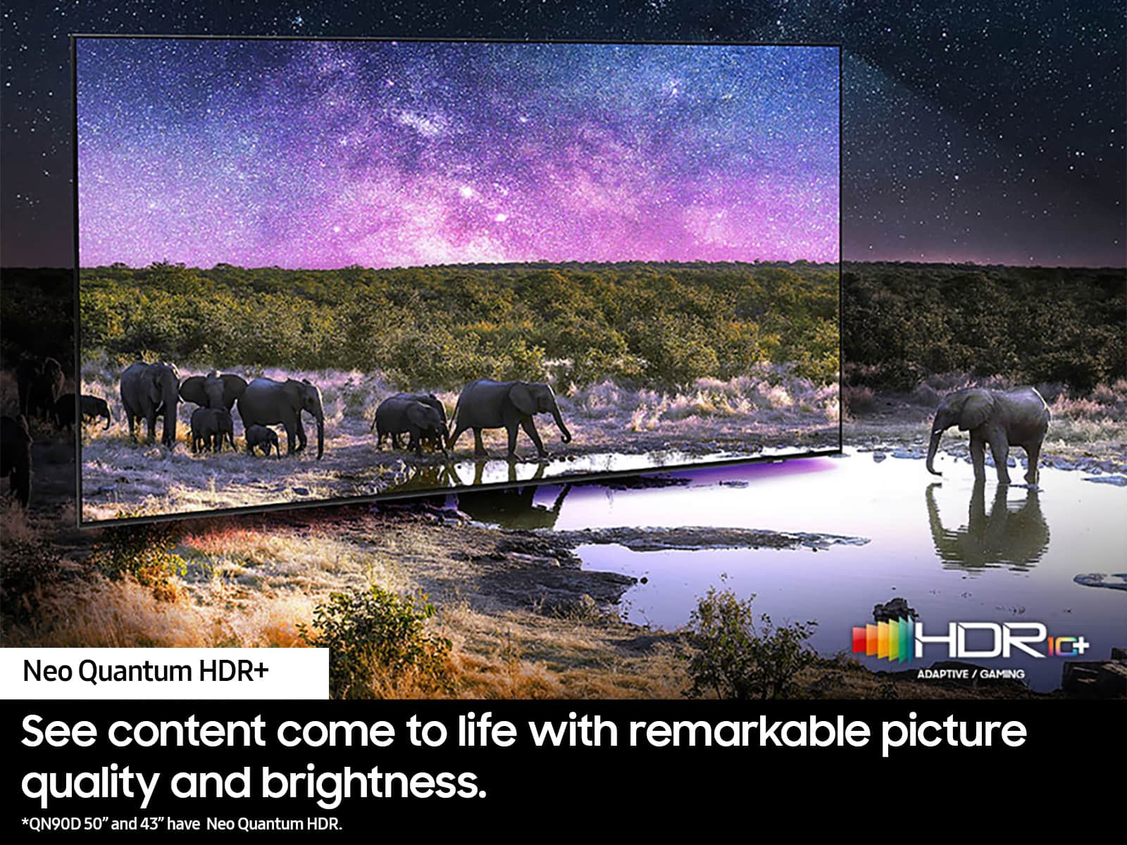 HDRIC I0+ Neo Quantum HDR+ ADAPTIVE/GAMING / GAMING See content come to life with remarkable picture quality and brightness. *QN90D 50" and 43" have Neo Quantum HDR.