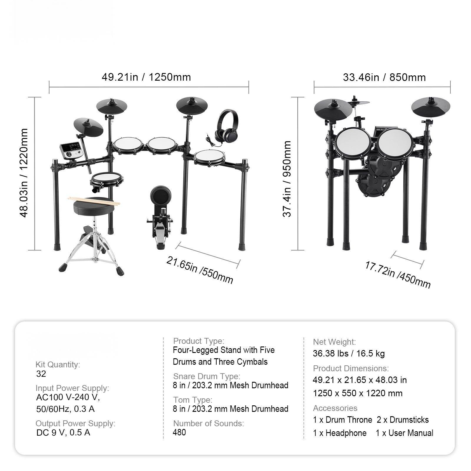 Sure, here is the corrected and grouped text:

---

**Dimensions:**
- 49.21in / 1250mm
- 33.46in / 850mm
- 48.03in / 1220mm
- 21.65in / 550mm
- 17.72in / 450mm
- 3.47in / 950mm

**Kit Quantity:** 32

**Input Power Supply:** AC100 V-240 V, 50/60Hz, 0.3 A

**Output Power Supply:** DC 9 V, 0.5 A

**Product Type:** Four-Legged Stand with Five Drums and Three Cymbals

**Snare Drum Type:** 8 in / 203.2 mm Mesh Drumhead

**Tom Type:** 8 in / 203.2 mm Mesh Drumhead

**Number of Sounds:** 480

**Net Weight:** 36.38 lbs / 16.5 kg

**Product Dimensions:** 49.