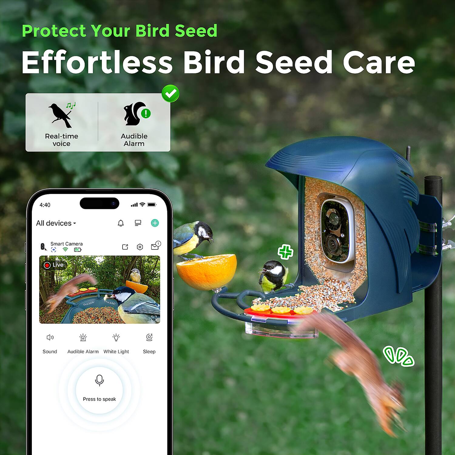 Protect Your Bird Seed  
Effortless Bird Seed Care  

- Real-time voice  
- Audible Alarm  

4:40  
All devices  

Smart Camera Live  

- Sound  
- Audible Alarm  
- White Light  
- Sleep  

Press to speak