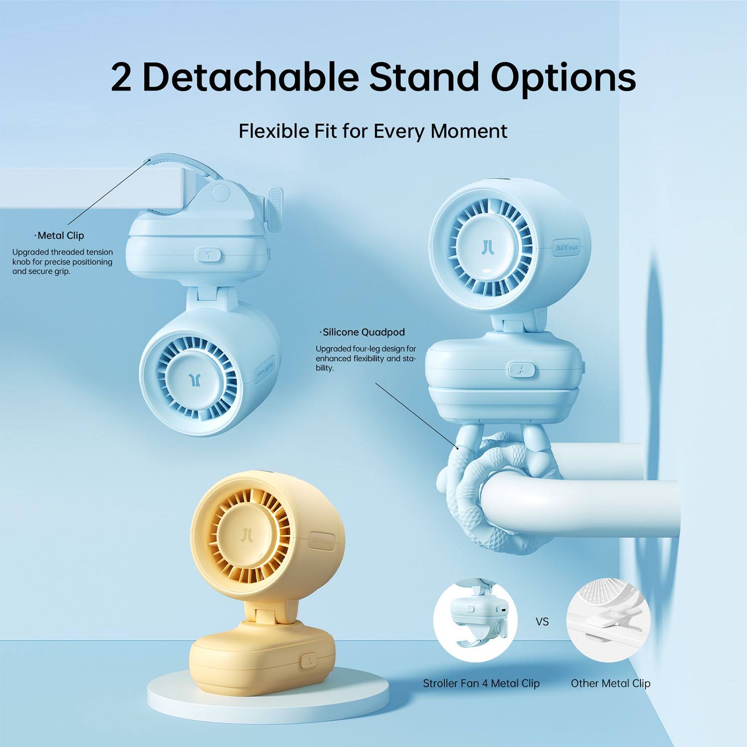 2 Detachable Stand Options  
Flexible Fit for Every Moment  

- Metal Clip  
  Upgraded threaded tension knob for precise positioning and secure grip.  

- Silicone Quadpod  
  Upgraded four-leg design for enhanced flexibility and stability.  

VS  
Stroller Fan 4 Metal Clip  
Other Metal Clip