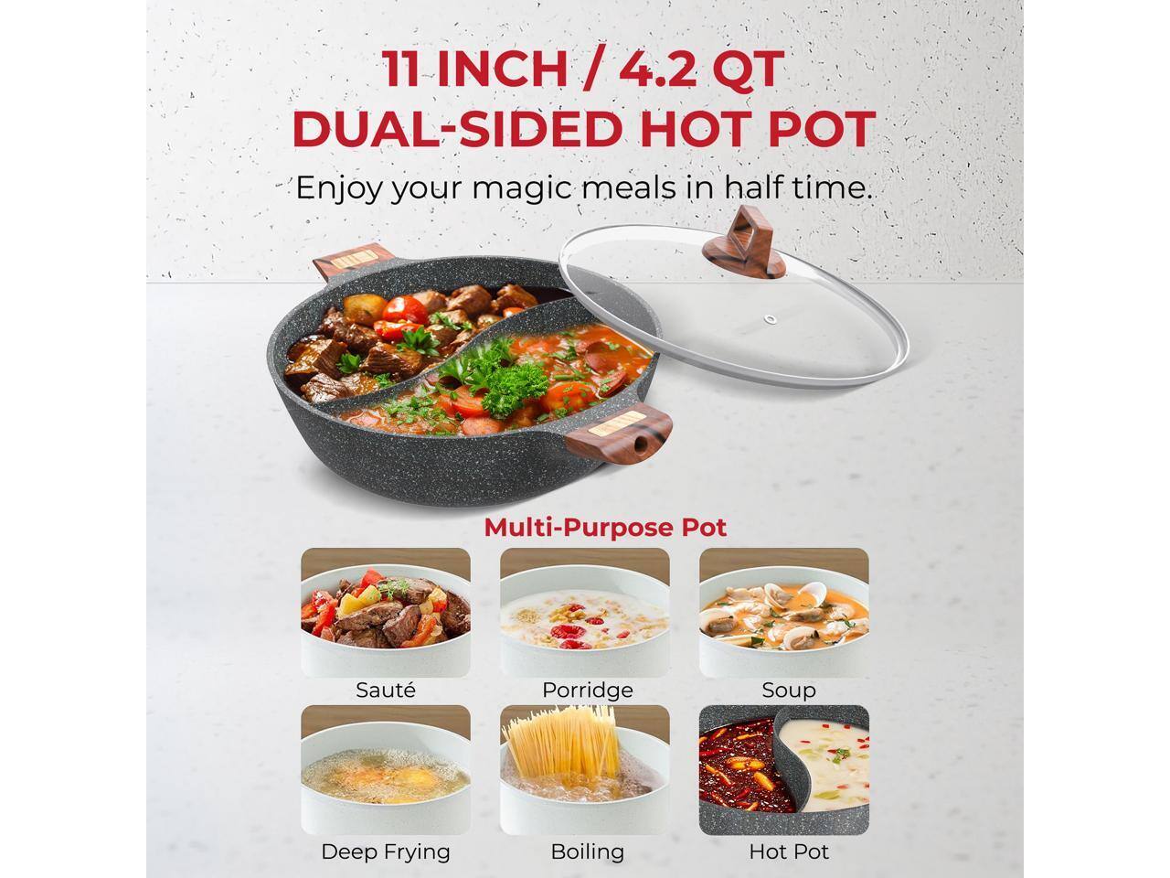 11 INCH / 4.2 QT DUAL-SIDED HOT POT

Enjoy your magic meals in half time.

Multi-Purpose Pot

- Saute
- Porridge
- Soup
- Deep Frying
- Boiling
- Hot Pot
