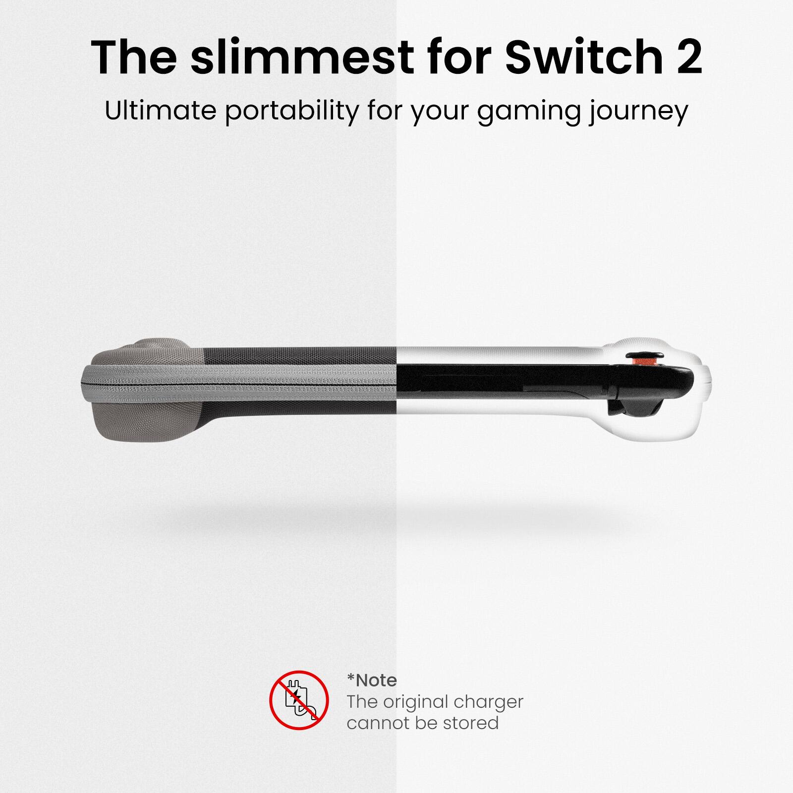 The slimmest for Switch 2  
Ultimate portability for your gaming journey  

*Note  
The original charger cannot be stored