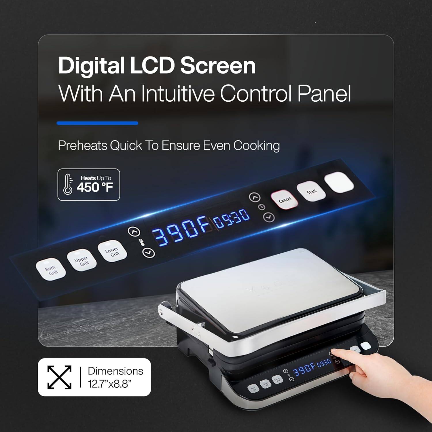 Digital LCD Screen With An Intuitive Control Panel

Preheats Quick To Ensure Even Cooking

Heats Up To 450°F

Lower Grill 390°F 09:30

Upper Grill 390°F 09:30

Both Grill

Dimensions 12.7"x8.8"