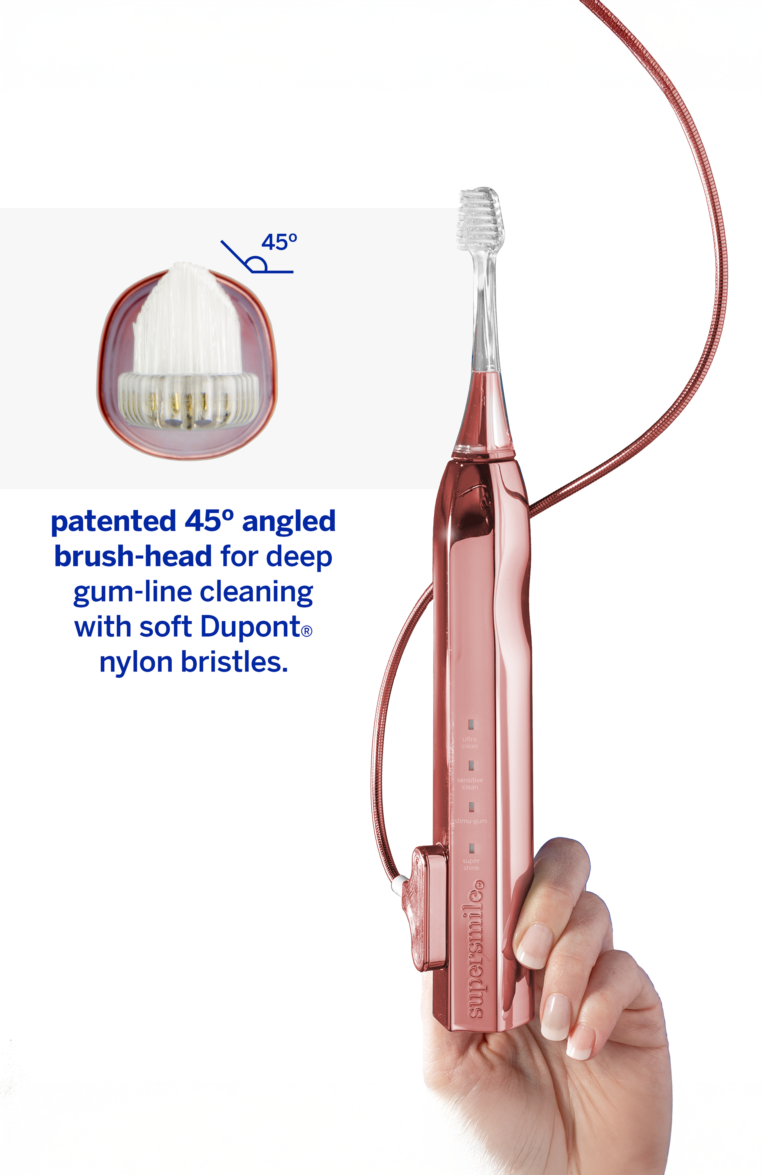 45° patented angled brush-head for deep gum-line cleaning with soft Dupont® nylon bristles.