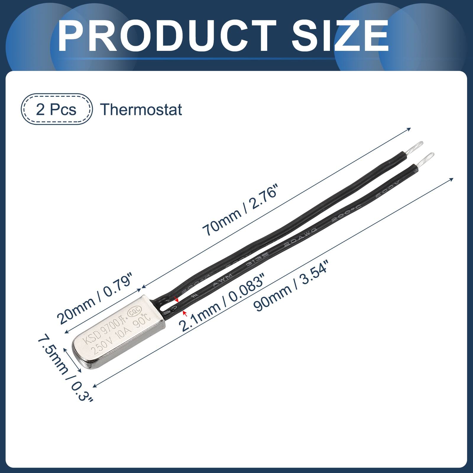 PRODUCT SIZE

2 Pcs Thermostat

- 20mm / 0.79"
- 7.5mm / 0.3"
- 2.1mm
- 70mm / 2.76"
- 90mm / 3.54"
- 0.083"

KSD 9700 CQc 90C 10A 250V