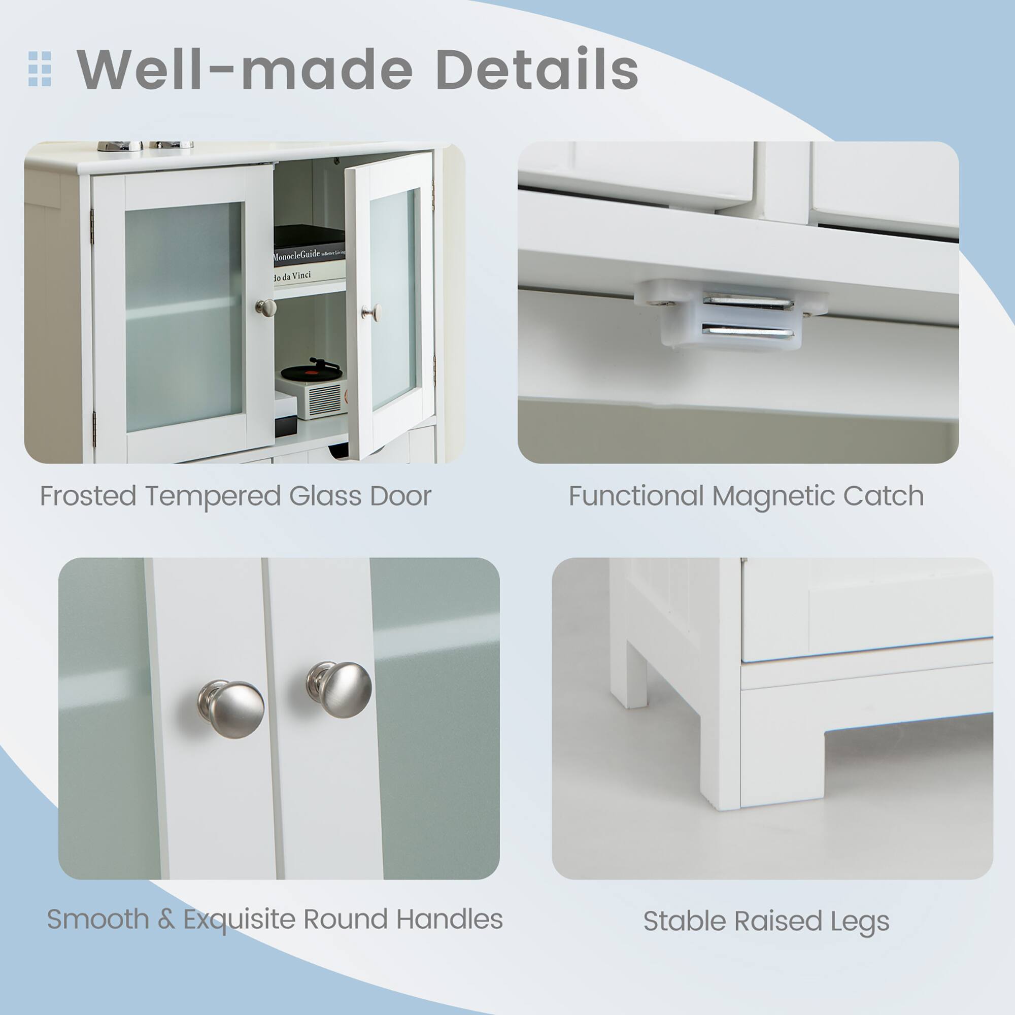 Well-made Details

- Frosted Tempered Glass Door
- Functional Magnetic Catch
- Smooth & Exquisite Round Handles
- Stable Raised Legs