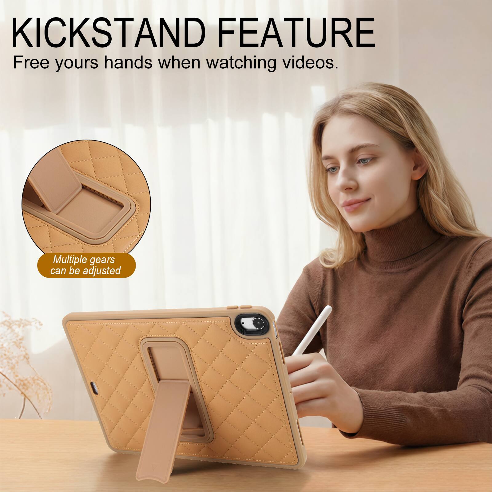 KICKSTAND FEATURE  
Free your hands when watching videos.  
Multiple gears can be adjusted