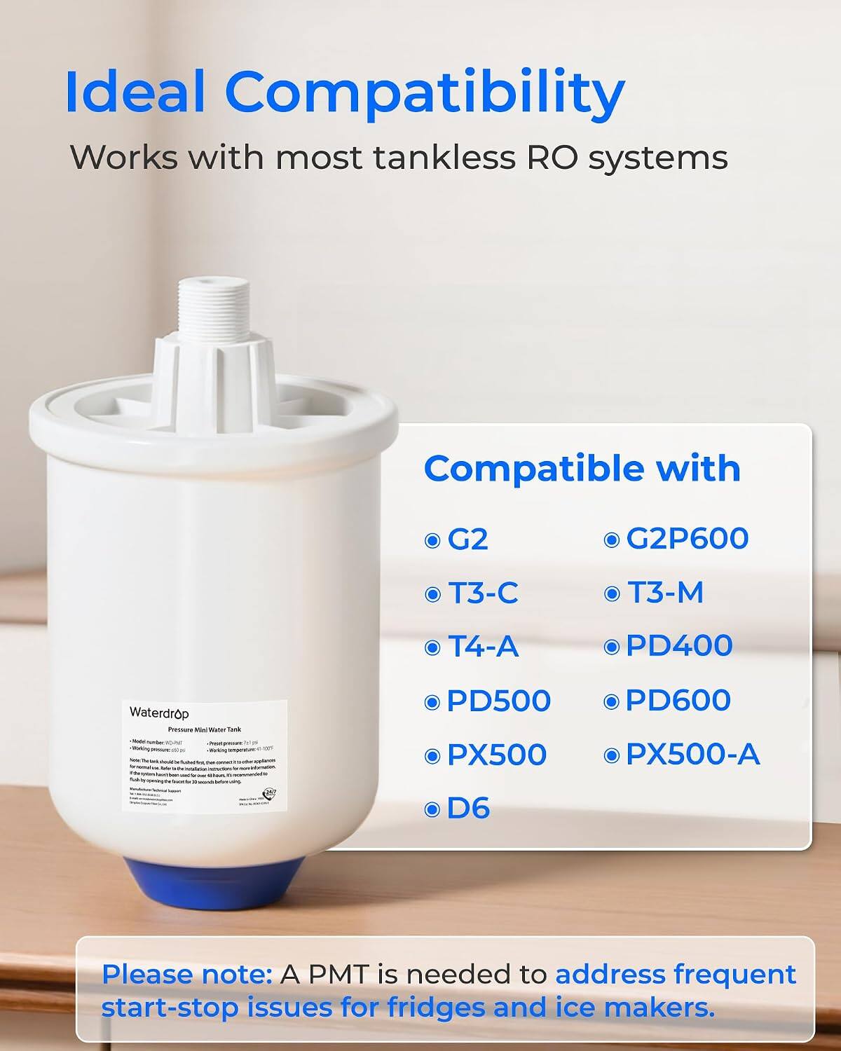 Ideal Compatibility  
Works with most tankless RO systems

Compatible with  
G2  
G2P600  
T3-C  
T3-M  
T4-A  
PD400  
PD500  
PD600  
PX500  
PX500-A  
D6

Please note: A PMT is needed to address frequent start-stop issues for fridges and ice makers.