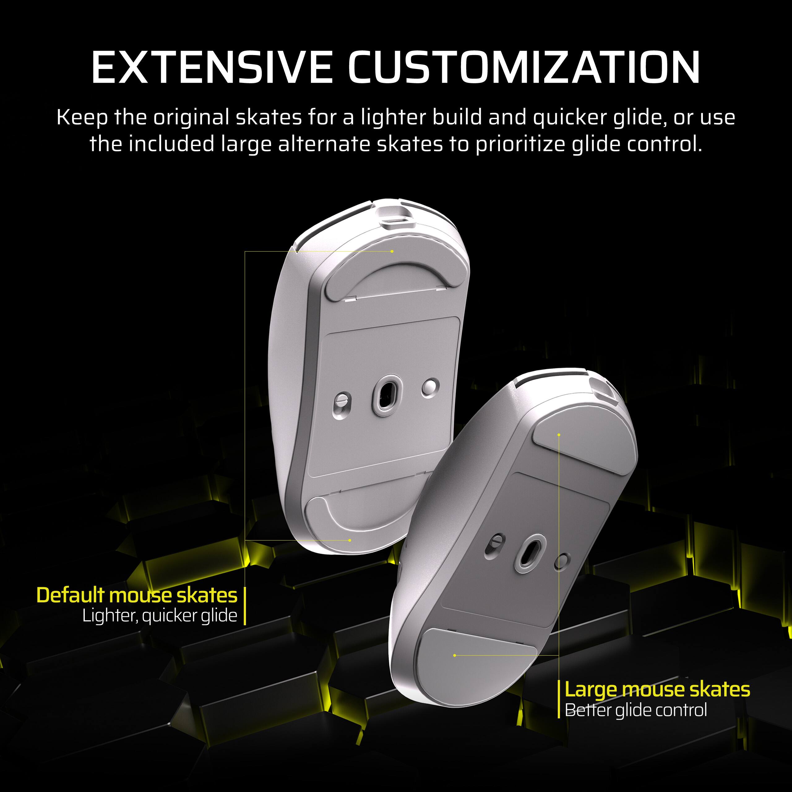 EXTENSIVE CUSTOMIZATION

Keep the original skates for a lighter build and quicker glide, or use the included large alternate skates to prioritize glide control.

- Default mouse skates
  Lighter, quicker glide

- Large mouse skates
  Better glide control