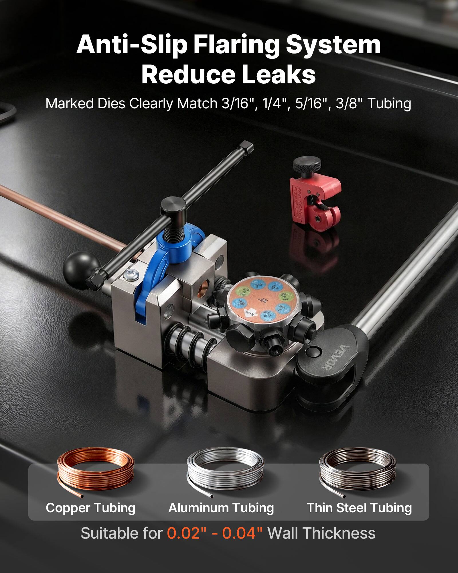 Anti-Slip Flaring System Reduce Leaks  
Marked Dies Clearly Match 3/16", 1/4", 5/16", 3/8" Tubing  
VEVOR Copper Tubing Aluminum Tubing Thin Steel Tubing  
Suitable for 0.02" - 0.04" Wall Thickness