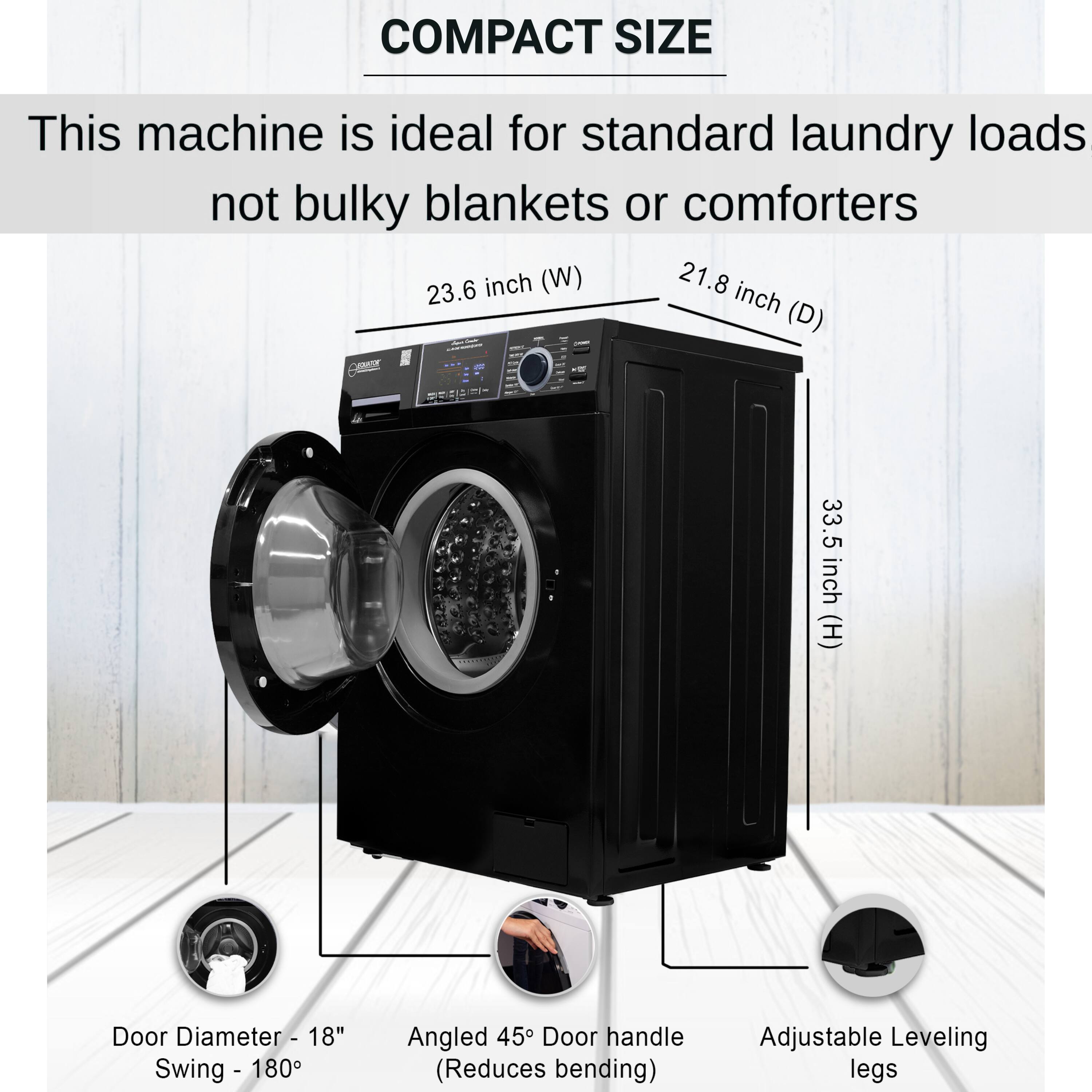 COMPACT SIZE

This machine is ideal for standard laundry loads not bulky blankets or comforters

- 23.6 inch (W)
- 21.8 inch (D)
- 33.5 inch (H)

- Door Diameter - 18"
- Swing - 180°
- Angled 45° Door handle (Reduces bending)
- Adjustable Leveling legs