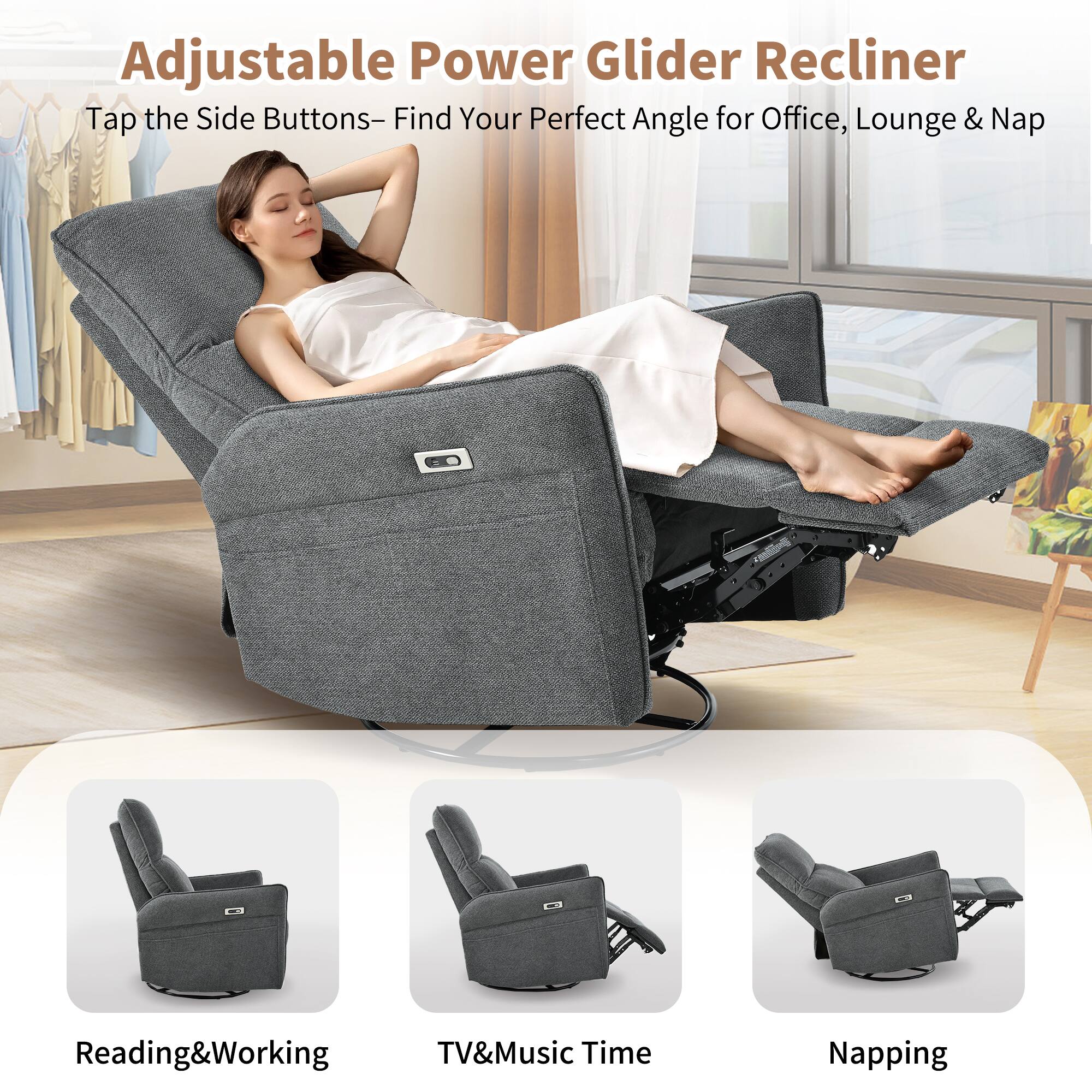 Adjustable Power Glider Recliner

Tap the Side Buttons - Find Your Perfect Angle for Office, Lounge & Nap

Reading & Working

TV & Music Time

Napping