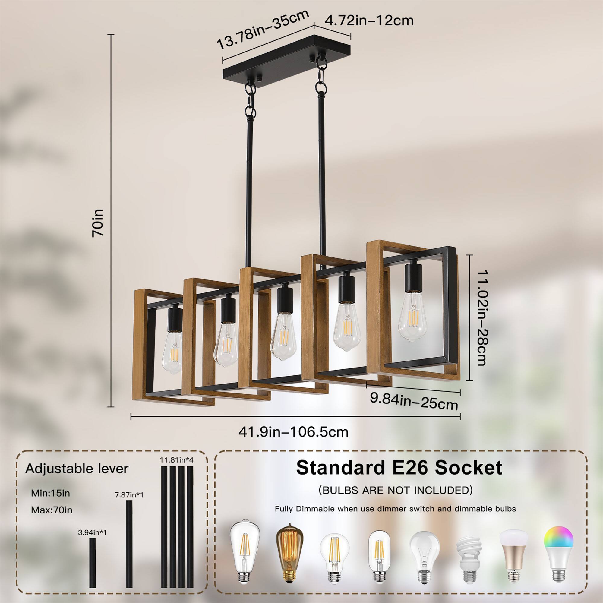 4.72in-12cm  
13.78in-35cm  
70in  
11.02in-28cm  
9.84in-25cm  
41.9in-106.5cm  
11.81in*4 Adjustable lever  
Min:15in  
7.87in*1 Max:70in  
Standard E26 Socket (BULBS ARE NOT INCLUDED)  
Fully Dimmable when using dimmer switch and dimmable bulbs  
3.94in*1
