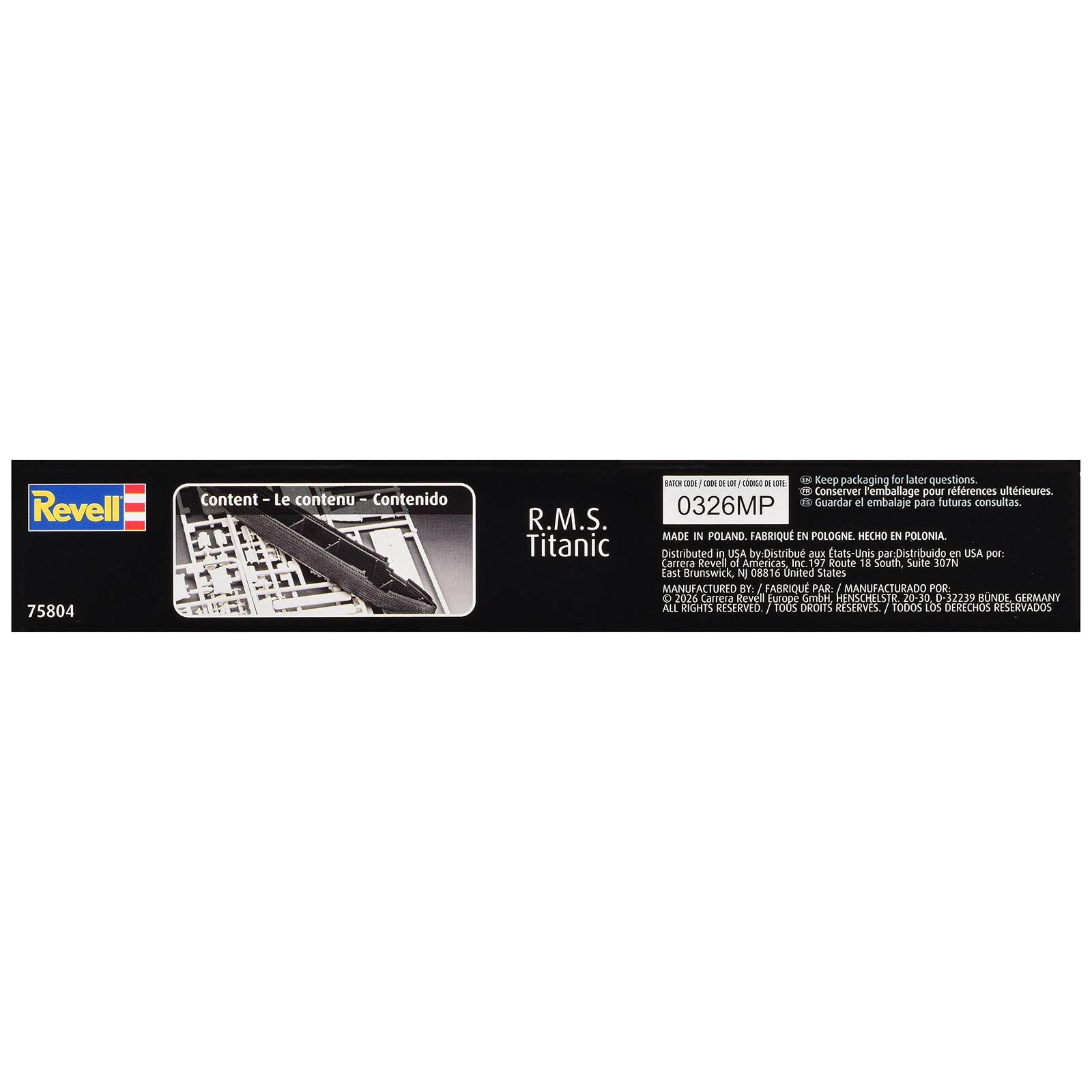 Revell 75804

Content - Le contenu - Contenido

R.M.S. Titanic

BATCH CODE / CODE DE LOT / CÓDIGO DE LOTE: 0326MP

Keep packaging for later questions. Conserver emballage pour références ultérieures. Guardar el embalaje para futuras consultas.

MADE IN POLAND. FABRIQUÉ EN POLOGNE. HECHO EN POLONIA.

Distributed in USA by: Distribu aux États-Unis par: Distribuido en USA por: Carrera Revell of Americas, Inc. 197 Route 18 South, Suite 307N East Brunswick, NJ 08816 United States

MANUFACTURED BY: I FABRIQUE PAR: MANUFACTURADO POR: C 2026 Carrera Revell Europe GmbH, HENSCHELSTR. 20-30, 0-32239 BUNDE, GERMANY

ALL RIGHTS RESERVED. TOUS DROITS RESERVÉS. TODOS LOS DERECHOS RESERVADOS.