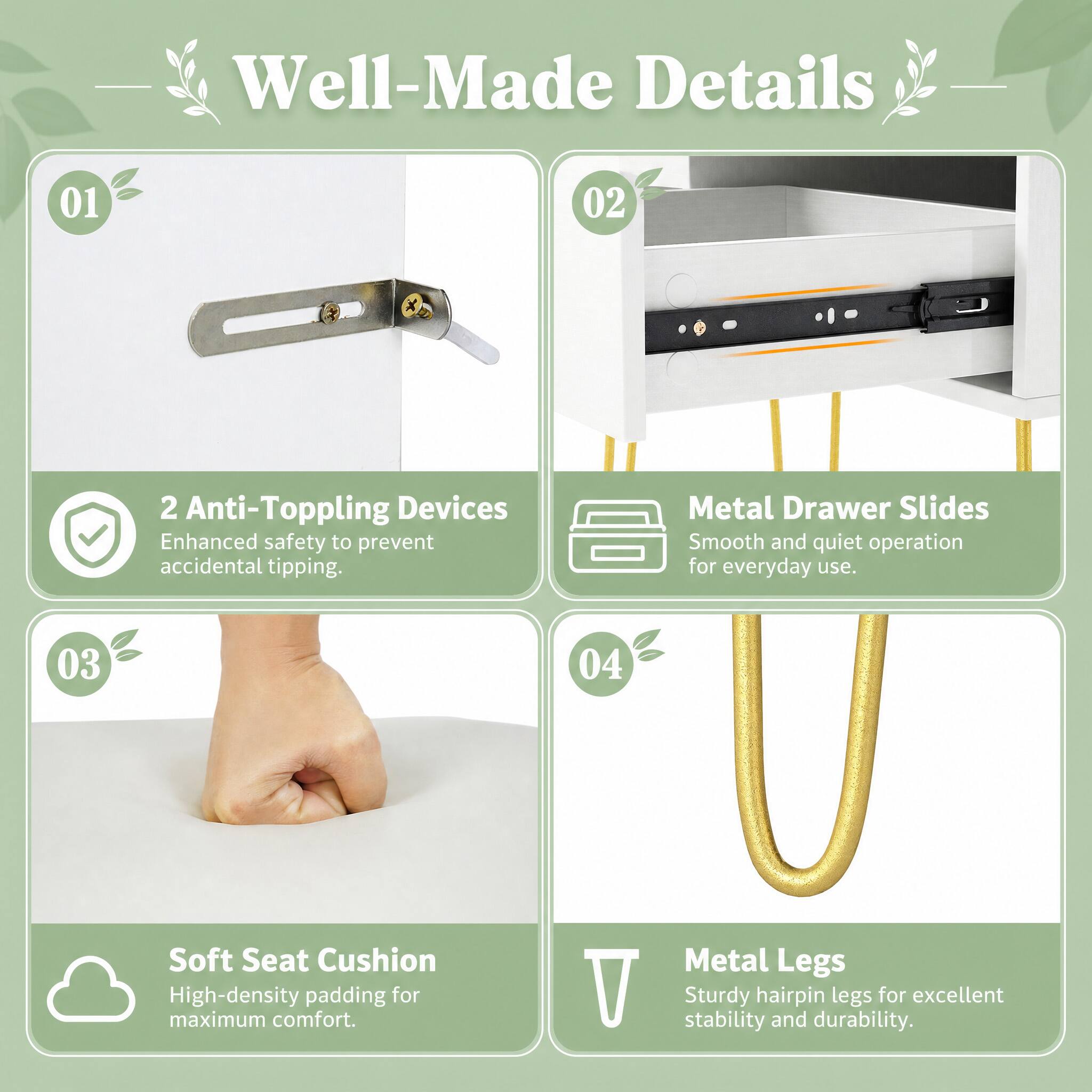 Well-Made Details

01
2 Anti-Toppling Devices
Enhanced safety to prevent accidental tipping.

02
Metal Drawer Slides
Smooth and quiet operation for everyday use.

03
Soft Seat Cushion
High-density padding for maximum comfort.

04
Metal Legs
Sturdy hairpin legs for excellent stability and durability.