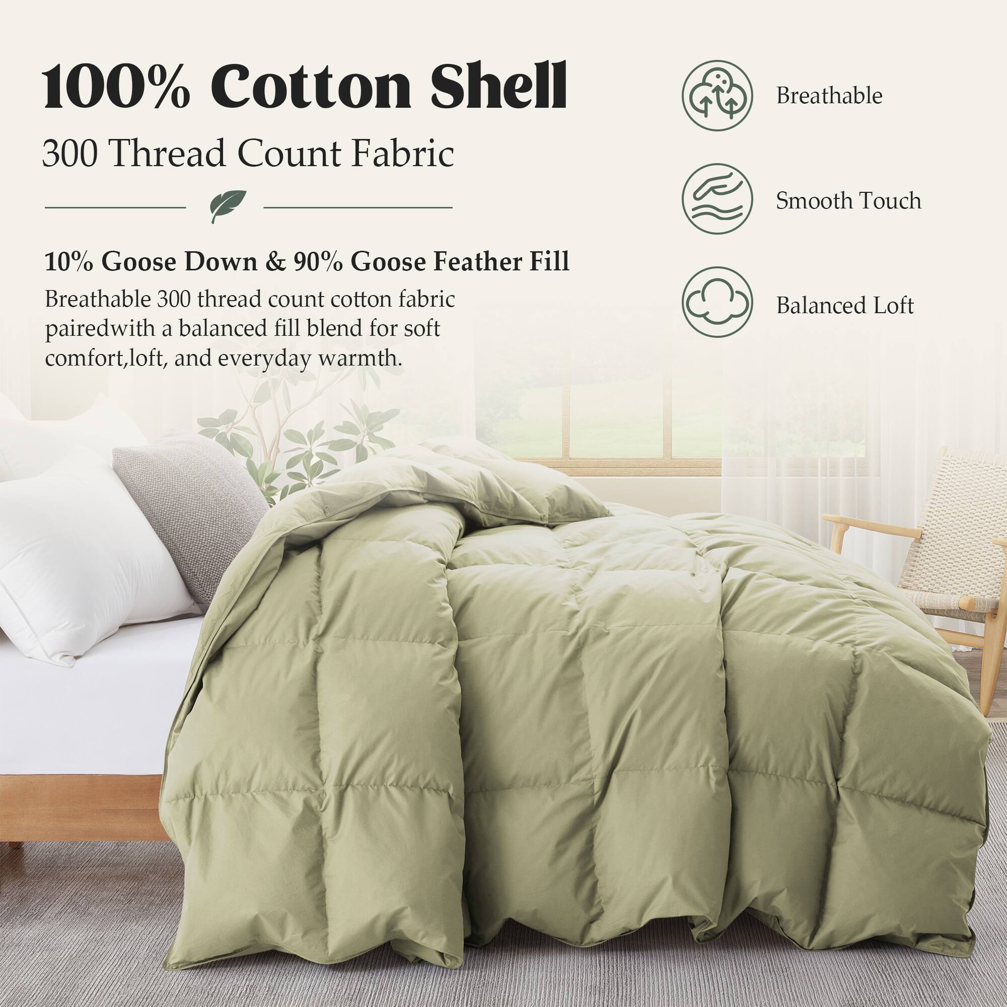 100% Cotton Shell  
300 Thread Count Fabric  

Breathable Smooth Touch  

10% Goose Down & 90% Goose Feather Fill  
Breathable 300 thread count cotton fabric paired with a balanced fill blend for soft comfort, loft, and everyday warmth.  

Balanced Loft