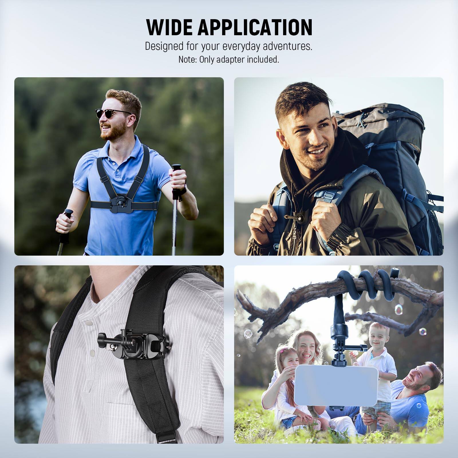 WIDE APPLICATION  
Designed for your everyday adventures.  
Note: Only adapter included.